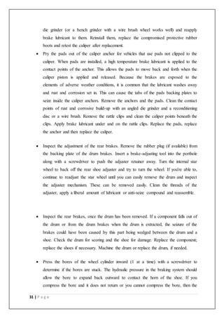 31 | P a g e
die grinder (or a bench grinder with a wire brush wheel works well) and reapply
brake lubricant to them. Reinstall them, replace the compromised protective rubber
boots and retest the caliper after replacement.
 Pry the pads out of the caliper anchor for vehicles that use pads not clipped to the
caliper. When pads are installed, a high temperature brake lubricant is applied to the
contact points of the anchor. This allows the pads to move back and forth when the
caliper piston is applied and released. Because the brakes are exposed to the
elements of adverse weather conditions, it is common that the lubricant washes away
and rust and corrosion set in. This can cause the tabs of the pads backing plates to
seize inside the caliper anchors. Remove the anchors and the pads. Clean the contact
points of rust and corrosive build-up with an angled die grinder and a reconditioning
disc or a wire brush. Remove the rattle clips and clean the caliper points beneath the
clips. Apply brake lubricant under and on the rattle clips. Replace the pads, replace
the anchor and then replace the caliper.
 Inspect the adjustment of the rear brakes. Remove the rubber plug (if available) from
the backing plate of the drum brakes. Insert a brake-adjusting tool into the porthole
along with a screwdriver to push the adjuster retainer away. Turn the internal star
wheel to back off the rear shoe adjuster and try to turn the wheel. If you're able to,
continue to readjust the star wheel until you can easily remove the drum and inspect
the adjuster mechanism. These can be removed easily. Clean the threads of the
adjuster, apply a liberal amount of lubricant or anti-seize compound and reassemble.
 Inspect the rear brakes, once the drum has been removed. If a component falls out of
the drum or from the drum brakes when the drum is extracted, the seizure of the
brakes could have been caused by this part being wedged between the drum and a
shoe. Check the drum for scoring and the shoe for damage. Replace the component;
replace the shoes if necessary. Machine the drum or replace the drum, if needed.
 Press the bores of the wheel cylinder inward (1 at a time) with a screwdriver to
determine if the bores are stuck. The hydraulic pressure in the braking system should
allow the bore to expand back outward to contact the horn of the shoe. If you
compress the bore and it does not return or you cannot compress the bore, then the
 