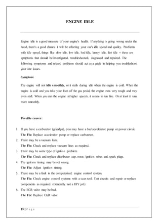 33 | P a g e
ENGINE IDLE
Engine idle is a good measure of your engine's health. If anything is going wrong under the
hood, there's a good chance it will be affecting your car's idle speed and quality. Problems
with idle speed, things like slow idle, low idle, bad idle, lumpy idle, fast idle -- these are
symptoms that should be investigated, troubleshooted, diagnosed and repaired. The
following symptoms and related problems should act as a guide in helping you troubleshoot
your idle issues.
Symptom:
The engine will not idle smoothly, or it stalls during idle when the engine is cold. When the
engine is cold and you take your foot off the gas pedal, the engine runs very rough and may
even stall. When you run the engine at higher speeds, it seems to run fine. Or at least it runs
more smoothly.
Possible causes:
1. If you have a carburetor (grandpa), you may have a bad accelerator pump or power circuit.
The Fix: Replace accelerator pump or replace carburetor.
2. There may be a vacuum leak.
The Fix: Check and replace vacuum lines as required.
3. There may be some type of ignition problem.
The Fix: Check and replace distributor cap, rotor, ignition wires and spark plugs.
4. The ignition timing may be set wrong.
The Fix: Adjust ignition timing.
5. There may be a fault in the computerized engine control system.
The Fix: Check engine control systems with a scan tool. Test circuits and repair or replace
components as required. (Generally not a DIY job)
6. The EGR valve may be bad.
The Fix: Replace EGR valve.
 