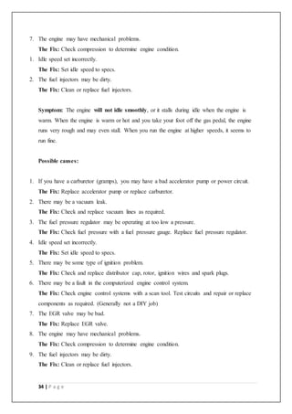 34 | P a g e
7. The engine may have mechanical problems.
The Fix: Check compression to determine engine condition.
1. Idle speed set incorrectly.
The Fix: Set idle speed to specs.
2. The fuel injectors may be dirty.
The Fix: Clean or replace fuel injectors.
Symptom: The engine will not idle smoothly, or it stalls during idle when the engine is
warm. When the engine is warm or hot and you take your foot off the gas pedal, the engine
runs very rough and may even stall. When you run the engine at higher speeds, it seems to
run fine.
Possible causes:
1. If you have a carburetor (gramps), you may have a bad accelerator pump or power circuit.
The Fix: Replace accelerator pump or replace carburetor.
2. There may be a vacuum leak.
The Fix: Check and replace vacuum lines as required.
3. The fuel pressure regulator may be operating at too low a pressure.
The Fix: Check fuel pressure with a fuel pressure gauge. Replace fuel pressure regulator.
4. Idle speed set incorrectly.
The Fix: Set idle speed to specs.
5. There may be some type of ignition problem.
The Fix: Check and replace distributor cap, rotor, ignition wires and spark plugs.
6. There may be a fault in the computerized engine control system.
The Fix: Check engine control systems with a scan tool. Test circuits and repair or replace
components as required. (Generally not a DIY job)
7. The EGR valve may be bad.
The Fix: Replace EGR valve.
8. The engine may have mechanical problems.
The Fix: Check compression to determine engine condition.
9. The fuel injectors may be dirty.
The Fix: Clean or replace fuel injectors.
 