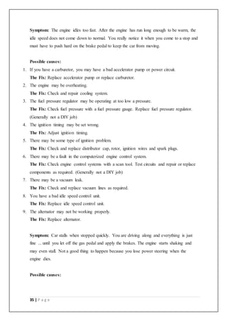 35 | P a g e
Symptom: The engine idles too fast. After the engine has run long enough to be warm, the
idle speed does not come down to normal. You really notice it when you come to a stop and
must have to push hard on the brake pedal to keep the car from moving.
Possible causes:
1. If you have a carburetor, you may have a bad accelerator pump or power circuit.
The Fix: Replace accelerator pump or replace carburetor.
2. The engine may be overheating.
The Fix: Check and repair cooling system.
3. The fuel pressure regulator may be operating at too low a pressure.
The Fix: Check fuel pressure with a fuel pressure gauge. Replace fuel pressure regulator.
(Generally not a DIY job)
4. The ignition timing may be set wrong.
The Fix: Adjust ignition timing.
5. There may be some type of ignition problem.
The Fix: Check and replace distributor cap, rotor, ignition wires and spark plugs.
6. There may be a fault in the computerized engine control system.
The Fix: Check engine control systems with a scan tool. Test circuits and repair or replace
components as required. (Generally not a DIY job)
7. There may be a vacuum leak.
The Fix: Check and replace vacuum lines as required.
8. You have a bad idle speed control unit.
The Fix: Replace idle speed control unit.
9. The alternator may not be working properly.
The Fix: Replace alternator.
Symptom: Car stalls when stopped quickly. You are driving along and everything is just
fine ... until you let off the gas pedal and apply the brakes. The engine starts shaking and
may even stall. Not a good thing to happen because you lose power steering when the
engine dies.
Possible causes:
 