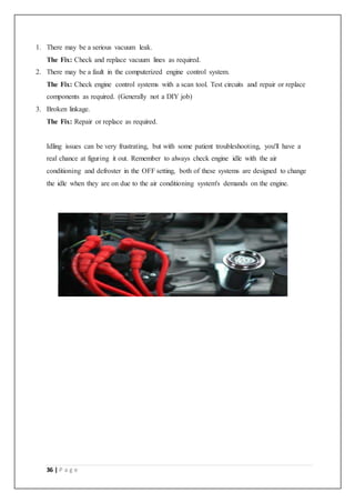 36 | P a g e
1. There may be a serious vacuum leak.
The Fix: Check and replace vacuum lines as required.
2. There may be a fault in the computerized engine control system.
The Fix: Check engine control systems with a scan tool. Test circuits and repair or replace
components as required. (Generally not a DIY job)
3. Broken linkage.
The Fix: Repair or replace as required.
Idling issues can be very frustrating, but with some patient troubleshooting, you'll have a
real chance at figuring it out. Remember to always check engine idle with the air
conditioning and defroster in the OFF setting, both of these systems are designed to change
the idle when they are on due to the air conditioning system's demands on the engine.
 