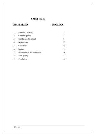 4 | P a g e
CONTENTS
CHAPTER NO. PAGE NO.
1. Executive summary 1
2. Company profile 4
3. Introduction to project 8
4. Departments 10
5. Case study 12
6. Engines 14
7. Problem faced by automobiles 18
8. Bibliography 31
9. Conclusion 33
 