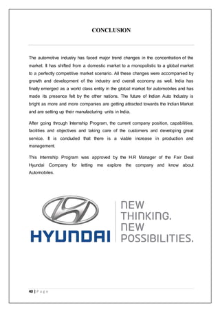40 | P a g e
CONCLUSION
The automotive industry has faced major trend changes in the concentration of the
market. It has shifted from a domestic market to a monopolistic to a global market
to a perfectly competitive market scenario. All these changes were accompanied by
growth and development of the industry and overall economy as well. India has
finally emerged as a world class entity in the global market for automobiles and has
made its presence felt by the other nations. The future of Indian Auto Industry is
bright as more and more companies are getting attracted towards the Indian Market
and are setting up their manufacturing units in India.
After going through Internship Program, the current company position, capabilities,
facilities and objectives and taking care of the customers and developing great
service. It is concluded that there is a viable increase in production and
management.
This Internship Program was approved by the H.R Manager of the Fair Deal
Hyundai Company for letting me explore the company and know about
Automobiles.
 