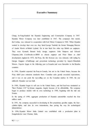 6 | P a g e
Executive Summary
Chung Ju-Yung founded the Hyundai Engineering and Construction Company in 1947.
Hyundai Motor Company was later established in 1967. The company's first model,
the Cortina, was released in cooperation with Ford Motor Company in 1968. When Hyundai
wanted to develop their own car, they hired George Turnbull, the former Managing Director
of Austin Morris at British Leyland. He in turn hired five other top British car engineers.
They were Kenneth Barnett body design, engineers John Simpson and Edward
Chapman, John Crosthwaite ex-BRM as chassis engineer and Peter Slater as chief
development engineer.In 1975, the Pony, the first Korean car, was released, with styling by
Giorgio Giugiaro of ItalDesign and powertrain technology provided by Japan's Mitsubishi
Motors. Exports began in the following year to Ecuador and soon thereafter to the Benelux
countries.
In 1984, Hyundai exported the Pony to Canada, but not to the United States, because the
Pony didn't pass emissions standards there. Canadian sales greatly exceeded expectations,
and it was at one point the top-selling car on the Canadian market. In 1985, the one
millionth Hyundai car was built.
In 1986, Hyundai began to sell cars in the United States, and the Excel was nominated as
"Best Product #10" by fortune magazine, largely because of its affordability. The company
began to produce models with its own technology in 1988, beginning with the mid size
Sonata.
In the spring of 1990, aggregate production of Hyundai automobiles reached the four
million mark.
In 1991, the company succeeded in developing its first proprietary gasoline engine, the four-
cylinder Alpha, and also its own transmission, thus paving the way for technological
independence.
In 1996, Hyundai Motor India Limited was established with a production plant in
Irungattukottai near Chennai, India.
 