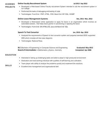 ACADEMIC
PROJECTS
EDUCATION
SKILLS
Online Faculty Recruitment System Jul 2012- Sep 2012
 Developed a Web-based Online Faculty recruitment System intended to aid the recruitment system in
our college.
 Performed the tasks of debugging and testing of code
 Technologies: Front End - PHP, HTML, CSS; Back End: MY SQL, WAMP
Online Leave Management Systems Dec, 2011- Mar, 2012
 Developed a Web-based online application to apply for leave in an organization which involves an
automated solution, that helps leave grantor in sanctioning or rejecting the leave
 Technologies: Front End- JSP,HTML,CSS, Java and Back End- SQL
Speech To Text Convertor Jan, 2010- Apr, 2010
 Analyzed the requirements of Speech to text convertor system and prepared standard IEEE supported
SRS which includes all Use case diagrams
 Technologies: Rational Rose.
B.E (Bachelor of Engineering) in Computer Science and Engineering Graduated: May 2012
Board of Intermediate in Mathematics, physics, chemistry Completed: Apr 2008
 Interested in taking up challenging tasks and able to adopt in high pressured environment
 Dedication and hard-working individual with qualities of self-learning and cultivation.
 Team player with ability to analyze the problems quickly and implement the solutions.
 Excellent time management and organizational skill.
 
