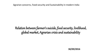 Relation between farmer’s suicide, food security, livelihood,
global market, Agrarian crisis and sustainability
30/09/2016
Agrarian concerns, Food security and Sustainability in modern India
 