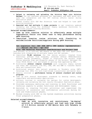Sudhakar R Mediboyina
APICS CPIM Certified.
113 Thornton Ct, East Peoria,IL
 309-648-8409
Email: Sudhakar_626@yahoo.com
• Helped in reviewing and uploading the Solution Maps into Solution
Manager for all business processes for Deployment and GATP which will
make the integration and the UAT testing efforts easier during
Realization phase.
• Worked closely with SAP Max Attention team and helped to tune gATP
Sourcing processes.
• Executed and led multiple 6 sigma projects to get inventory updated
correctly and timely for different legacy warehouse facilities to
facilitate correct sourcing decisions.
Selected accomplishments:
• Came up with creative solution to effectively merge multiple
Supersession Chains into fewer ones to help performance during
gATP Sourcing.
• Identified creative custom solutions with flexibility to
exclude/include facilities/suppliers during gATP Sourcing.
Cat Logistics Inc– SAP SCM SPP’s DRP module implementation
Period: Jan 2011 – Apr 2013
Role: SAP Technical Functional Lead/Architect and Project Lead
This project is to roll-out DRP module of SAP SCM’s SPP into Spare parts
business with integration of multiple legacy and SAP systems.
• Identified TO_BE solution for the entire project. Created Cross
functional process flow diagrams, authored several BPDDs(Business
Process Design Documents), helped in finalizing the project scope
during Advanced Prep and Blueprint phases of the project. Reviewed the
final FRICE Object list and helped in getting them approved by PMO.
• Architected several complex interfaces with corporate legacy systems
and other SAP instances like ECC, CRM, SNC and EWM to transfer master
data and transactional data.
• Architected several data extract programs to Teradata using IBM’s
Datastage tool (ETL) for both high-volume transactional and master data.
• Heavily involved in performance tuning of several standard and custom
programs.
• Came up with several Development standards to develop robust, easy
supportable and maintainable applications.
• Actively involved in reviewing the designs for custom development,
reviewing and validating the test results throughout Realization phase.
• Provided necessary mentoring and training on both Functional and
technical aspects to global functional and Development teams.
• Assisted in creating Cut-over activities and supervised the
execution of conversion and confirmation activities during Go-
live and Stabilization phases.
• Worked closely with SAP on the System readiness activities during
Final preparation phases.
Selected accomplishments:
o Came up with innovative and revolutionary “de-duping”
solution to effectively extract and load very high volume
of 3.5 Billion records of DRP Matrix data into Teradata in
3 hours.
4of 8
 
