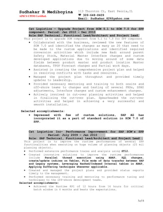 Sudhakar R Mediboyina
APICS CPIM Certified.
113 Thornton Ct, East Peoria,IL
 309-648-8409
Email: Sudhakar_626@yahoo.com
Cat Logistics – Upgrade Project from SCM 5.1 to SCM 7.0 for SPP
component. Period: Jan 2010 – Dec 2010
Role:SAP Technical, Functional Lead/Architect and Project lead.
This project is to upgrade SCM component from 5.1 to 7.0 for SPP component
• Collaborated with the business, reviewed the new features of
SCM 7.0 and identified the changes as many as 20 that need to
be made to the custom applications and identified required
conversion activities which include new Badi around parent
Safety Stock, Material Master Interface changes and custom
developed applications due to moving around of some data
fields between product master and product location Master
databases, TPOP Forecast changes and Partial work days.
• Assisted in creating the comprehensive project plan and helped
in resolving conflicts with tasks and resources.
• Managed the project plan throughout and provided timely
updates to Leadership.
• Provided necessary mentoring and training to both onsite and
off-shore teams to changes and testing of several FRDs, SPAU
adjustments, Interface changes and custom enhancement changes.
• Actively involved in cut-over planning activities and helped
in finalizing the cut-over plan. Spearheaded the cut-over
activities and helped in achieving a very successful and
smooth installation.
Selected accomplishments:
• Impressed with few of custom solutions, SAP AG has
incorporated it as a part of standard solution in SCM 7.0 of
SPP.
Cat Logistics Inc– Performance Improvement for SAP SCM’s SPP
Period: July 2009 – Jan 2010
Role: SAP Technical, Functional Lead/Architect and Project Lead .
This project is to improve the runtime performances of several SPP
functionalities when executing on huge volume of planning objects (25 mil
planning objects).
• Performed extensive performance traces and analysis using ST12.
• Created innovative solutions to improve the runtime performances
include Parallel thread execution using ABAP, SQL changes,
create/update indices on Tables, File mode of data transfer between SAP
and Legacy systems, Leveraging Hashed/Indexed Internal tables in ABAP,
Applying buffering techniques whenever applicable.
• Created and managed the project plans and provided status reports
timely to the management.
• Performed necessary training and mentoring to performance tuning and
techniques to the off-shore development teams.
Selected accomplishments:
• Achieved the Runtime KPI of 12 hours from 16 hours for critical
batch window in 6 months and beats the expectations.
5of 8
 