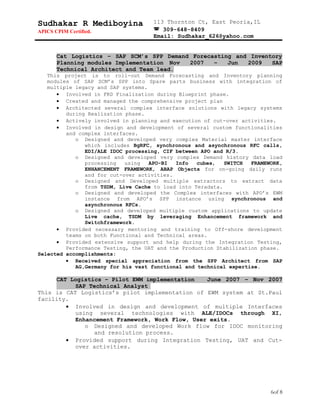Sudhakar R Mediboyina
APICS CPIM Certified.
113 Thornton Ct, East Peoria,IL
 309-648-8409
Email: Sudhakar_626@yahoo.com
Cat Logistics – SAP SCM’s SPP Demand Forecasting and Inventory
Planning modules Implementation Nov 2007 – Jun 2009 SAP
Technical Architect and Team lead.
This project is to roll-out Demand Forecasting and Inventory planning
modules of SAP SCM’s SPP into Spare parts business with integration of
multiple legacy and SAP systems.
• Involved in FRD Finalization during Blueprint phase.
• Created and managed the comprehensive project plan
• Architected several complex interface solutions with legacy systems
during Realization phase.
• Actively involved in planning and execution of cut-over activities.
• Involved in design and development of several custom functionalities
and complex interfaces.
o Designed and developed very complex Material master interface
which includes BgRFC, synchronous and asynchronous RFC calls,
EDI/ALE IDOC processing, CIF between APO and R/3.
o Designed and developed very complex Demand history data load
processing using APO-BI Info cubes, SWITCH FRAMEWORK,
ENHANCEMENT FRAMEWORK, ABAP Objects for on-going daily runs
and for cut-over activities.
o Designed and Developed multiple extractors to extract data
from TSDM, Live Cache to load into Teradata.
o Designed and developed the Complex interfaces with APO’s EWM
instance from APO’s SPP instance using synchronous and
asynchronous RFCs.
o Designed and developed multiple custom applications to update
Live cache, TSDM by leveraging Enhancement framework and
Switchframework.
• Provided necessary mentoring and training to Off-shore development
teams on both Functional and Technical areas.
• Provided extensive support and help during the Integration Testing,
Performance Testing, the UAT and the Production Stabilization phase.
Selected accomplishments:
• Received special appreciation from the SPP Architect from SAP
AG,Germany for his vast functional and technical expertise.
CAT Logistics – Pilot EWM implementation June 2007 – Nov 2007
SAP Technical Analyst
This is CAT Logistics’s pilot implementation of EWM system at St.Paul
facility.
• Involved in design and development of multiple Interfaces
using several technologies with ALE/IDOCs through XI,
Enhancement Framework, Work Flow, User exits.
o Designed and developed Work flow for IDOC monitoring
and resolution process.
• Provided support during Integration Testing, UAT and Cut-
over activities.
6of 8
 