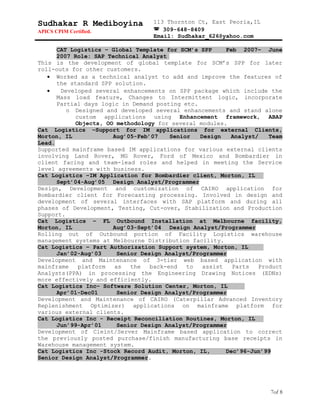 Sudhakar R Mediboyina
APICS CPIM Certified.
113 Thornton Ct, East Peoria,IL
 309-648-8409
Email: Sudhakar_626@yahoo.com
CAT Logistics – Global Template for SCM’s SPP Feb 2007– June
2007 Role: SAP Technical Analyst
This is the development of global template for SCM’s SPP for later
roll-outs for other customers.
• Worked as a technical analyst to add and improve the features of
the standard SPP solution.
• Developed several enhancements on SPP package which include the
Mass load feature, Changes to Intermittent logic, incorporate
Partial days logic in Demand posting etc.
o Designed and developed several enhancements and stand alone
custom applications using Enhancement framework, ABAP
Objects, OO methodology for several modules.
Cat Logistics –Support for IM applications for external Clients,
Morton, IL Aug’05-Feb’07 Senior Design Analyst/ Team
Lead.
Supported mainframe based IM applications for various external clients
involving Land Rover, MG Rover, Ford of Mexico and Bombardier in
client facing and team-lead roles and helped in meeting the Service
level agreements with business.
Cat Logistics –IM Application for Bombardier client, Morton, IL
Sept’04-Aug’05 Design Analyst/Programmer
Design, Development and customization of CAIRO application for
Bombardier client for Forecasting processing. Involved in design and
development of several interfaces with SAP platform and during all
phases of Development, Testing, Cut-over, Stabilization and Production
Support.
Cat Logistics – FL Outbound Installation at Melbourne facility,
Morton, IL Aug’03-Sept’04 Design Analyst/Programmer
Rolling out of Outbound portion of Facility Logistics warehouse
management systems at Melbourne Distribution facility.
Cat Logistics – Part Authorization Support system, Morton, IL
Jan’02-Aug’03 Senior Design Analyst/Programmer
Development and Maintenance of 3-tier web based application with
mainframe platform as the back-end to assist Parts Product
Analysts(PPA) in processing the Engineering Drawing Notices (EDNs)
more effectively and efficiently.
Cat Logistics Inc– Software Solution Center, Morton, IL
Apr’01-Dec01 Senior Design Analyst/Programmer
Development and Maintenance of CAIRO (Caterpillar Advanced Inventory
Replenishment Optimizer) applications on mainframe platform for
various external clients.
Cat Logistics Inc - Receipt Reconciliation Routines, Morton, IL
Jun’99-Apr’01 Senior Design Analyst/Programmer
Development of Cleint/Server Mainframe based application to correct
the previously posted purchase/finish manufacturing base receipts in
Warehouse management system.
Cat Logistics Inc -Stock Record Audit, Morton, IL, Dec’96-Jun’99
Senior Design Analyst/Programmer.
7of 8
 