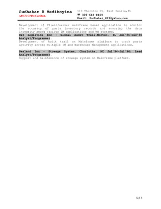 Sudhakar R Mediboyina
APICS CPIM Certified.
113 Thornton Ct, East Peoria,IL
 309-648-8409
Email: Sudhakar_626@yahoo.com
Development of Client/server mainframe based application to monitor
the accuracy of parts inventory records and ensuring the data
integrity among various IM applications and WM systems.
Cat Logistics Inc - Global Audit Trail,Morton, IL Jul’96-Dec’96
Analyst/Programmer.
Development of Audit trail on Mainframe platform to track parts
activity across multiple IM and Warehouse Management applications.
Sealand Inc - Stowage System, Charlotte, NC Jul’94-Jul’96; Lead
Analyst/Programmer.
Support and maintenance of stowage system on Mainframe platform.
8of 8
 