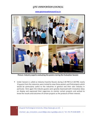 GTU INNOVATION COUNCIL
www.gtuinnovationcouncil.ac.in
3 | Gujarat Technological University (http://www.gtu.ac.in/) |
|Contact: gtu_innovation_council@gtu.edu.in,gic@gtu.edu.in| Tel: +91-79-2630 0699 |
Picture: Industry experts evaluating the posters during the Evaluation Session
 Under Session-2, called as Industry Favorite Round, during 2.30 PM to 4.30 PM, nearly
15 guests from the industries were invited to view these posters and find projects which
would be particularly useful to the industries in general and their own industry in
particular. Here again the industry guests were greatly impressed with innovative ideas
on display and expressed their eagerness to mentor certain projects and wished to
know the results and outcomes of certain projects as the products of their interest.
 