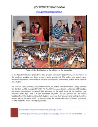 GTU INNOVATION COUNCIL
www.gtuinnovationcouncil.ac.in
4 | Gujarat Technological University (http://www.gtu.ac.in/) |
|Contact: gtu_innovation_council@gtu.edu.in,gic@gtu.edu.in| Tel: +91-79-2630 0699 |
Picture: Prize distribution to the winners of the poster fair
At the Result Declaration phase three best projects from every department, and the names of
the students working on those projects, were announced. The judges and guests were
requested to present their views on the way the students had worked and on what could be
done further.
Mr. Shaswat Datta, Director, Radicon PowerBuild, Dr. Vitthal Kamath Director, Energy Systems,
Mr. Darshak Mehta, manager EITL, Mr. P A Patel HR manager, Elecon and almost all the judges
and guests unanimously conveyed their pleasure on the work done by the students, and
provided useful tips. Prof. J N Jain Convener IDP_UDP Cell, Co-Convener III Cell, invited
feedback from the students. Almost all students conveyed their pleasure and feeling of pride in
being a part of this event. Prof. J N Jain concluded the program with vote of thanks to one and
all who made this event a thumping success.
 