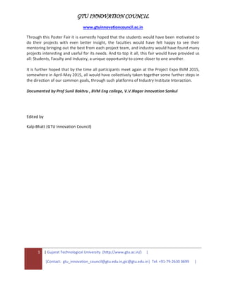 GTU INNOVATION COUNCIL
www.gtuinnovationcouncil.ac.in
5 | Gujarat Technological University (http://www.gtu.ac.in/) |
|Contact: gtu_innovation_council@gtu.edu.in,gic@gtu.edu.in| Tel: +91-79-2630 0699 |
Through this Poster Fair it is earnestly hoped that the students would have been motivated to
do their projects with even better insight, the faculties would have felt happy to see their
mentoring bringing out the best from each project team, and industry would have found many
projects interesting and useful for its needs. And to top it all, this fair would have provided us
all: Students, Faculty and Industry, a unique opportunity to come closer to one another.
It is further hoped that by the time all participants meet again at the Project Expo BVM 2015,
somewhere in April-May 2015, all would have collectively taken together some further steps in
the direction of our common goals, through such platforms of Industry Institute Interaction.
Documented by Prof Sunil Bakhru , BVM Eng college, V.V.Nagar Innovation Sankul
Edited by
Kalp Bhatt (GTU Innovation Council)
 