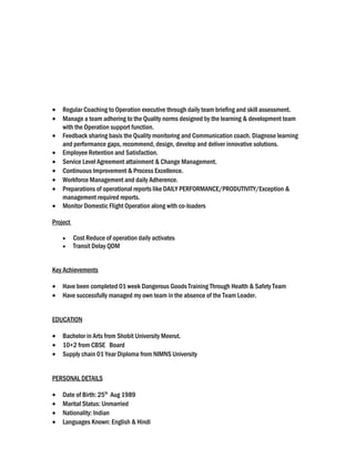 • Regular Coaching to Operation executive through daily team briefing and skill assessment.
• Manage a team adhering to the Quality norms designed by the learning & development team
with the Operation support function.
• Feedback sharing basis the Quality monitoring and Communication coach. Diagnose learning
and performance gaps, recommend, design, develop and deliver innovative solutions.
• Employee Retention and Satisfaction.
• Service Level Agreement attainment & Change Management.
• Continuous Improvement & Process Excellence.
• Workforce Management and daily Adherence.
• Preparations of operational reports like DAILY PERFORMANCE/PRODUTIVITY/Exception &
management required reports.
• Monitor Domestic Flight Operation along with co-loaders
Project
• Cost Reduce of operation daily activates
• Transit Delay QDM
Key Achievements
• Have been completed 01 week Dangerous Goods Training Through Health & Safety Team
• Have successfully managed my own team in the absence of the Team Leader.
EDUCATION
• Bachelor in Arts from Shobit University Meerut.
• 10+2 from CBSE Board
• Supply chain 01 Year Diploma from NIMNS University
PERSONAL DETAILS
• Date of Birth: 25th
Aug 1989
• Marital Status: Unmarried
• Nationality: Indian
• Languages Known: English & Hindi
 