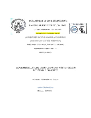 DEPARTMENT OF CIVIL ENGINEERING
PANIMALAR ENGINEERING COLLEGE
(A CHRISTIAN MINORITY INSTITUTION
JAISAKTHI EDUCATIONAL TRUST
ACCREDITED BY NATIONAL BOARD OF ACCREDITATION
(AN ISO 9001:2000 CERTIFIED INSTITUTION)
BANGALORE TRUNK ROAD, VARADHARAJAPURAM,
NASARATHPET, POONAMALLEE,
CHENNAI- 600123.
EXPERIMENTAL STUDY ON INFLUENCE OF WASTE TYRES IN
BITUMINOUS CONCRETE
PRADEEP KANDASAMY NATARAJAN
pradeep.93kn@gmail.com
Mobile no: 2267003868
 
