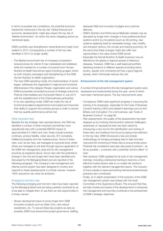 In terms of possible risk correlations, the potential economic
headwinds mentioned in the top risk 'Global financial and
economic developments' might also impact the top risk of
'Market environment', for which the same mitigating actions as
mentioned apply.
DSM’s portfolio was strengthened, streamlined and made more
resilient in 2015. Consequently a number of the top risks
identified in 2014 no longer qualify:
- The Market environment risk of increased competition/
reduced prices for vitamin E has materialized and stabilized,
while the markets for a number of products from Human
Nutrition & Health have shown signs of picking up again, driven
by both industry campaigns and strengthening of the DSM
Human Nutrition & Health organization.
- The new DSM operating model, the implementation of which
began, addresses the organization's regional and functional
effectiveness in the category People, organization and culture.
- DSM successfully concluded its pursuit of strategic actions for
Polymer Intermediates and Composite Resins in July 2015
with the establishment of the ChemicaInvest partnership.
- In its new operating model, DSM has made the role of
functional excellence departments more explicit and improved
their ability to support the business groups in order to ensure
that top quartile performance will be met.
Other important risks
Besides the top strategic risks reported above, the CRA has
identified a number of other important (sometimes more
operational) risks with a potential EBITDA impact of
approximately € 5 million and over; these include business
continuity, product liability, cyber security, ICT complexity,
intellectual property and raw material prices. Some of these
risks, such as tax risks, are managed at corporate level, whilst
others are managed at unit level through rigorous application of
the DSM risk management cycle and its risk management
practices as explained above. Some risks with the potential to
emerge in the mid and longer-term have been identified and
discussed by the Managing Board and are reported in the
following paragraph. The company’s risk management and
internal control system has been designed to monitor and
respond to these developments in a timely manner, however
100% assurance can never be achieved.
Emerging & mid-term risks
The following emerging and mid-term risks have been reported
by the Managing Board and are being carefully monitored so as
to be able to mitigate them or use them as new opportunities in
a timely manner:
- Slower development pace of some longer-term DSM
Innovation projects such as Clean Cow, new natural
sweeteners, etc. To secure these key projects as early as
possible, DSM must ensure strict project governance, staffing,
adequate R&D and innovation budgets and customer
alliances.
- DSM's Nutrition and Performance Materials markets may be
disrupted by longer-term changes in food preferences/food
systems and/or by innovations (such as 3D printing, new
systems replacing fossil by renewable energy, new mobility
and transport options, the circular and sharing economy). At
the same time these changes might also offer new
opportunities in the value chains DSM serves.
- Especially the Animal Nutrition & Health business may be
affected by the global or regional spread of infectious
diseases. However, DSM has a well-balanced portfolio
delivering solutions to different species (including swine,
poultry, aquatic and ruminants) and has a good regional
spread, which intrinsically reduces this risk.
Enhancement of the risk management system
A number of improvements to the risk management system were
developed and implemented during the year, some of which
have been mentioned above. The key improvements were:
- Compliance: DSM made significant progress in improving the
training of its employees, especially for the Code of Business
Conduct training (>90%) and related e-learnings such as Anti-
Bribery and Corruption. For a full overview, see 'Code of
Business Conduct' on page 60.
- Risk assessments: the quality of the assessments has been
stepped up by involving internal and/or external challengers;
awareness on reputational risks has been raised by
introducing a new tool for the identification and ranking of
these risks; and creating more focus by paying more attention
to the top risks. DSM introduced a new and simple
methodology for bringing emerging risks to light and also
improved the monitoring of these risks to ensure timely action.
Potential risk correlations were also discussed to prevent − as
far as possible − a scenario with a potential ‘domino effect’ of
risks.
- Risk solutions: DSM updated its full suite of risk management
trainings, including a behavioral training to become a more
effective trusted advisor able to co-create risk solutions
together with the relevant management teams. The inclusion
of more outside-in views and sharing internal and external best
practices also contributed.
- Finally, an in-depth presentation of the evolution of the DSM
risk management system was shared with the Audit
Committee of the Supervisory Board. This ensured that they
are fully involved and aware of the developments in enterprise
risk management and how they contribute to the achievement
of DSM’s strategic objectives.
Bright Science. Brighter Living. 2015 100 www.dsm.com
 