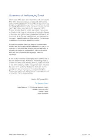 Statements of the Managing Board
On the basis of the above and in accordance with best practice
II.1.5 of the Dutch corporate governance code of December
2008, and Article 5:25c of the Financial Markets Supervision Act,
the Managing Board confirms that internal controls over financial
reporting provide a reasonable level of assurance that the
financial reporting does not contain any material inaccuracies,
and confirms that these controls functioned properly in the year
under review and that there are no indications that they will not
continue to do so. The financial statements fairly represent the
company's financial condition and the results of the company’s
operations and provide the required disclosures.
It should be noted that the above does not imply that these
systems and procedures provide absolute assurance as to the
realization of operational and strategic business objectives, or
that they can prevent all misstatements, inaccuracies, errors,
fraud and non-compliances with legislation, rules and
regulations.
In view of all of the above, the Managing Board confirms that, to
the best of its knowledge, the financial statements give a true
and fair view of the assets, liabilities, financial position and profit
or loss of the company, and the management report includes a
fair review of the position at the balance sheet date and the
development and performance of the business during the
financial year together with a description of the principal risks and
uncertainties that the company faces.
Heerlen, 29 February 2016
The Managing Board
Feike Sijbesma, CEO/Chairman Managing Board
Geraldine Matchett, CFO
Stephan Tanda
Dimitri de Vreeze
Bright Science. Brighter Living. 2015 101 www.dsm.com
 