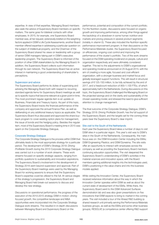 expertise. In view of that expertise, Managing Board members
also seek the advice of Supervisory Board members on specific
matters. The same goes for bilateral contacts with other
employees. In 2015, for example, one Supervisory Board
member was, at her request, extensively briefed on the weighting
factors applied in DSM’s Life Cycle Assessments; another Board
member offered expertise in addressing a particular question on
the subject of intellectual property; and the Chairman of the
Supervisory Board shared his views on leadership with a group
of senior DSM managers taking part in DSM’s executive
leadership program. The Supervisory Board is informed of the
position of other DSM stakeholders by the Managing Board. In
addition, the Supervisory Board collects such information
through its own network. The Supervisory Board has an active
interest in maintaining a good understanding of shareholder's
perceptions.
Supervision and advice
The Supervisory Board performs its duties of supervising and
advising the Managing Board both with respect to recurring
standard agenda items for Supervisory Board meetings as well
as to specific topics that become relevant at a given point in time.
The most prominent regular agenda item is an update on
Business, Financials and Treasury topics. As part of this topic,
the Supervisory Board tracks the financial performance of the
company and approves the annual Finance Plan, as well as
deliberating on any additional treasury topics as applicable. The
Supervisory Board thus discussed and approved the share buy-
back program to cover existing option plans for management,
the issue of bonds and the hedging policy. Besides this regular
item, most of the Supervisory Board’s meeting time in 2015 was
spent on the Corporate Strategy Dialogue.
Corporate Strategy Dialogue
The Corporate Strategy Dialogue is the process within DSM that
ultimately leads to the most appropriate strategy for a particular
period. The development of DSM’s Strategy 2018: Driving
Profitable Growth during the 2015 Corporate Strategy Dialogue
was carried out in a number of work streams. These work
streams focused on specific strategic aspects, ranging from
portfolio questions to sustainability and innovation aspirations.
The Supervisory Board’s involvement in the development of
Strategy 2018 went beyond supervision and approval. Part of
the Supervisory Board meetings were used by the Managing
Board for working sessions to ensure that the Supervisory
Board’s expertise could be utilized to the full. At various stages
of the strategy’s progression, the Supervisory Board and
Managing Board held break-out sessions to discuss and
develop the new strategy.
Discussions on operational performance, the progress of the
execution of the 2010-2015 strategy DSM in motion: driving
focused growth, the competitive landscape and M&A
opportunities were incorporated into the Corporate Strategy
Dialogue work streams. This resulted in in-depth discussions
between Managing Board and Supervisory Board on the
performance, potential and composition of the current portfolio.
For the Nutrition cluster, discussions were focused on organic
growth and improving performance, among other things against
the backdrop of a slowdown in some human nutrition end-
markets and pricing pressure in several product segments
(notably in vitamin E). These also included the Nutrition-specific
performance improvement program. In their discussions on the
Performance Materials cluster, the Supervisory Board focused
on efficiencies, ongoing cost control and improving the
performance of the cluster’s portfolio. Two of the work streams
focused on the DSM operating model and on people, culture and
organization respectively and were ultimately considered
together. This led to the adjustments to DSM’s organizational
and operating model as announced on 25 August 2015, with the
aim of creating a more agile, focused and cost-efficient
organization, with a stronger business and market focus and
globally leveraged support functions. This will result in structural
savings of € 125-150 million, to be fully achieved by the end of
2017, and a headcount reduction of 900-1,100 FTEs, of which
approximately half in the Netherlands. During discussions on this
topic, the Supervisory Board challenged the Managing Board on
the projected savings and on the clarity and sustainability of the
chosen operating model, and stressed the need to give sufficient
attention to change management.
The final outcome of the Corporate Strategy Dialogue, DSM’s
Strategy 2018: Driving Profitable Growth, has the full support of
the Supervisory Board, and the targets set for the coming three
years bear the Supervisory Board’s clear imprint.
Site visit to the South of the Netherlands
Each year the Supervisory Board takes a number of days to visit
DSM sites in a particular region. This year’s visit was to DSM’s
sites in the South of the Netherlands. Consequently, the main
focus was on: the DSM Innovation Center including the EBAs;
DSM Engineering Plastics; and DSM Dyneema. The site visits
offer an opportunity to interact with employees across the
company as well as providing the Supervisory Board members
continuing education opportunities. The visit deepened the
Supervisory Board’s understanding of DSM’s activities in the
material sciences and innovation space, with the Board
members gaining additional insights into the technologies used,
DSM’s positioning in the value chains and into the business
models applied.
While visiting the Innovation Center, the Supervisory Board
received extensive information about the way in which the
Innovation Center operates within DSM as well as about the
current state of development of the EBAs. While there, the
Supervisory Board went to the DSM Advanced Surfaces
demonstration lab and was also given presentations on five
innovations that DSM expects to bring to market in the coming
years. The visit included a tour of the Ahead R&D building (a
shared research unit primarily serving the Performance Materials
business groups, as well as the EBAs and some other business
groups), RESOLVE (a competence center offering R&D support
Bright Science. Brighter Living. 2015 103 www.dsm.com
 