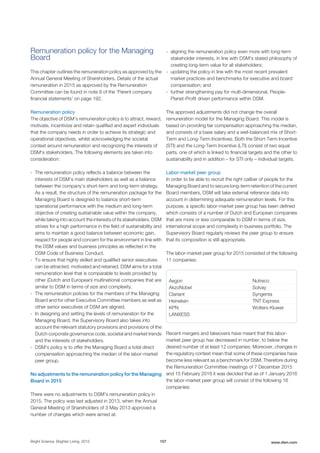 Remuneration policy for the Managing
Board
This chapter outlines the remuneration policy as approved by the
Annual General Meeting of Shareholders. Details of the actual
remuneration in 2015 as approved by the Remuneration
Committee can be found in note 9 of the 'Parent company
financial statements' on page 192.
Remuneration policy
The objective of DSM’s remuneration policy is to attract, reward,
motivate, incentivize and retain qualified and expert individuals
that the company needs in order to achieve its strategic and
operational objectives, whilst acknowledging the societal
context around remuneration and recognizing the interests of
DSM's stakeholders. The following elements are taken into
consideration:
- The remuneration policy reflects a balance between the
interests of DSM’s main stakeholders as well as a balance
between the company’s short-term and long-term strategy.
As a result, the structure of the remuneration package for the
Managing Board is designed to balance short-term
operational performance with the medium and long-term
objective of creating sustainable value within the company,
while taking into account the interests of its stakeholders. DSM
strives for a high performance in the field of sustainability and
aims to maintain a good balance between economic gain,
respect for people and concern for the environment in line with
the DSM values and business principles as reflected in the
DSM Code of Business Conduct.
- To ensure that highly skilled and qualified senior executives
can be attracted, motivated and retained, DSM aims for a total
remuneration level that is comparable to levels provided by
other (Dutch and European) multinational companies that are
similar to DSM in terms of size and complexity.
- The remuneration policies for the members of the Managing
Board and for other Executive Committee members as well as
other senior executives of DSM are aligned.
- In designing and setting the levels of remuneration for the
Managing Board, the Supervisory Board also takes into
account the relevant statutory provisions and provisions of the
Dutch corporate governance code, societal and market trends
and the interests of stakeholders.
- DSM’s policy is to offer the Managing Board a total direct
compensation approaching the median of the labor-market
peer group.
No adjustments to the remuneration policy for the Managing
Board in 2015
There were no adjustments to DSM’s remuneration policy in
2015. The policy was last adjusted in 2013, when the Annual
General Meeting of Shareholders of 3 May 2013 approved a
number of changes which were aimed at:
- aligning the remuneration policy even more with long-term
stakeholder interests, in line with DSM's stated philosophy of
creating long-term value for all stakeholders;
- updating the policy in line with the most recent prevalent
market practices and benchmarks for executive and board
compensation; and
- further strengthening pay for multi-dimensional, People-
Planet-Profit driven performance within DSM.
The approved adjustments did not change the overall
remuneration model for the Managing Board. This model is
based on providing fair compensation approaching the median,
and consists of a base salary and a well-balanced mix of Short-
Term and Long-Term Incentives. Both the Short-Term Incentive
(STI) and the Long-Term Incentive (LTI) consist of two equal
parts, one of which is linked to financial targets and the other to
sustainability and in addition – for STI only – individual targets.
Labor-market peer group
In order to be able to recruit the right caliber of people for the
Managing Board and to secure long-term retention of the current
Board members, DSM will take external reference data into
account in determining adequate remuneration levels. For this
purpose, a specific labor-market peer group has been defined
which consists of a number of Dutch and European companies
that are more or less comparable to DSM in terms of size,
international scope and complexity in business portfolio. The
Supervisory Board regularly reviews the peer group to ensure
that its composition is still appropriate.
The labor-market peer group for 2015 consisted of the following
11 companies:
Aegon Nutreco
AkzoNobel Solvay
Clariant Syngenta
Heineken TNT Express
KPN Wolters Kluwer
LANXESS
Recent mergers and takeovers have meant that this labor-
market peer group has decreased in number, to below the
desired number of at least 12 companies. Moreover, changes in
the regulatory context mean that some of these companies have
become less relevant as a benchmark for DSM. Therefore during
the Remuneration Committee meetings of 7 December 2015
and 15 February 2016 it was decided that as of 1 January 2016
the labor-market peer group will consist of the following 16
companies:
Bright Science. Brighter Living. 2015 107 www.dsm.com
 