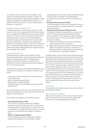 The company does not disclose the actual targets, as they
qualify as commercially sensitive information. However, full
transparency will be given on target areas and definitions. Target
setting and realization are audited by external auditors. For
detailed information see note 9 of 'Parent company financial
statements' on page 192.
Mandatory and voluntary deferral of STI
A mandatory (25%) and a voluntary proportion (up to a total
maximum of 50% of the total gross STI) of the STI amount earned
in a year is deferred into DSM shares with a three-year vesting
period. This is linked to a one-for-one matching award on the
total deferred amount under the condition that predefined
performance targets and measures are met at the end of the
three-year vesting period. The performance measures are
equivalent to the measures under the Long-Term Incentive (LTI)
Plan. The Deferral and Share Matching Plan thus provides an
additional link between Managing Board remuneration and long-
term sustainable value creation.
Long-Term Incentives (LTI)
The Managing Board members will be eligible to receive
performance-related shares. Under the performance share plan,
shares will conditionally be granted to Managing Board
members. Vesting of these shares is conditional on the
achievement of certain predetermined performance targets at
the end of a three-year period.
The following four performance measures are applicable in equal
measure for the calculation of the vesting of LTI performance
shares:
- Comparable Total Shareholder Return (TSR) performance
versus a peer group
- Return on Capital Employed (ROCE)
- Energy Efficiency Improvement (EEI)
- Greenhouse-gas emissions (GHGE) reduction over volume-
related revenue
Up to and including the 2012 grant, only TSR performance and
GHGE were applicable, which will remain the case for the 2015
realization of the 2012 grant.
The LTI performance targets can be defined as follows:
- Total Shareholder Return (TSR)
This is used to compare the performance of different
companies’ stocks and shares over time. It combines share
price appreciation and dividends paid to show the total return
to shareholders. The relative TSR position reflects the market
perception of overall performance relative to a reference
group.
- Return on Capital Employed (ROCE)
This is the operating profit as a percentage of weighted
average capital employed. In line with DSM’s updated
strategic targets, as of 2016 the LTI target on ROCE will relate
to ROCE growth as opposed to the absolute ROCE
percentage used up until the end of the 2015 performance
period.
- Energy Efficiency Improvement (EEI)
This is the reduction of the amount of energy that is used per
unit of product (known as energy efficiency) on a three-year
rolling average basis.
Greenhouse-gas emissions (GHGE) reduction
The definition of greenhouse-gases (GHG) according to the
Kyoto Protocol includes carbon dioxide (CO2), methane,
nitrous oxide (N2O), sulfur hexafluoride, hydrofluorocarbons
and perfluorocarbons. The scope for calculation of GHGE
reduction is as follows:
(I) DSM’s direct emissions (on site or from DSM assets)
mainly comprise CO2 and N2O (scope 1).
(II) DSM’s indirect emissions (emissions created on behalf of
DSM in the generation of electricity or the delivery of
energy via hot water or steam) relate to electricity from the
grid. DSM relies on local suppliers (scope 2).
In determining the number of shares to be conditionally granted,
the Supervisory Board takes into account the face value of the
DSM share instead of the discounted fair value. This is in line with
best practice and provides total transparency to shareholders.
The policy for the value of the Long-Term Incentive is set as from
2014 at 100% of base salary when on target and 150% in the
case of excellent performance (face value). The number of
conditionally granted shares is set by dividing the policy level at
maximum (150% of base salary as from 2014) by a share price
at the beginning of the year of the conditional grant. The annual
grant level will fluctuate as a consequence of this mechanism.
With the introduction of the face value method, the actual
number of shares granted has been kept at a similar level as
when calculated on the basis of the discounted fair value
method.
Granting date
The grant date of the conditional performance shares will be the
last trading day of March.
TSR as a performance measure
TSR counts for the vesting of 25% of the performance shares.
DSM’s TSR performance is compared to the average TSR
performance of a set of predefined peer companies.
Bright Science. Brighter Living. 2015 110 www.dsm.com
 