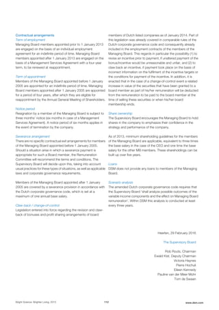 Contractual arrangements
Term of employment
Managing Board members appointed prior to 1 January 2013
are engaged on the basis of an individual employment
agreement for an indefinite period of time. Managing Board
members appointed after 1 January 2013 are engaged on the
basis of a Management Services Agreement with a four-year
term, to be renewed at reappointment.
Term of appointment
Members of the Managing Board appointed before 1 January
2005 are appointed for an indefinite period of time. Managing
Board members appointed after 1 January 2005 are appointed
for a period of four years, after which they are eligible for
reappointment by the Annual General Meeting of Shareholders.
Notice period
Resignation by a member of the Managing Board is subject to
three months’ notice (six months in case of a Management
Services Agreement). A notice period of six months applies in
the event of termination by the company.
Severance arrangement
There are no specific contractual exit arrangements for members
of the Managing Board appointed before 1 January 2005.
Should a situation arise in which a severance payment is
appropriate for such a Board member, the Remuneration
Committee will recommend the terms and conditions. The
Supervisory Board will decide upon this, taking into account
usual practices for these types of situations, as well as applicable
laws and corporate governance requirements.
Members of the Managing Board appointed after 1 January
2005 are covered by a severance provision in accordance with
the Dutch corporate governance code, which is set at a
maximum of one annual base salary.
Claw-back / change-of-control
Legislation entered into force regarding the revision and claw-
back of bonuses and profit sharing arrangements of board
members of Dutch listed companies as of January 2014. Part of
this legislation was already covered in comparable rules of the
Dutch corporate governance code and consequently already
included in the employment contracts of the members of the
Managing Board. This regards in particular the possibility (1) to
revise an incentive prior to payment, if unaltered payment of the
bonus/incentive would be unreasonable and unfair, and (2) to
claw back an incentive, if payment took place on the basis of
incorrect information on the fulfilment of the incentive targets or
the conditions for payment of the incentive. In addition, it is
enacted that in the case of a change-of-control event a related
increase in value of the securities that have been granted to a
board member as part of his/her remuneration will be deducted
from the remuneration to be paid to the board member at the
time of selling these securities or when his/her board
membership ends.
Share ownership
The Supervisory Board encourages the Managing Board to hold
shares in the company to emphasize their confidence in the
strategy and performance of the company.
As of 2013, minimum shareholding guidelines for the members
of the Managing Board are applicable, equivalent to three times
the base salary in the case of the CEO and one time the base
salary for the other MB members. These shareholdings can be
built up over five years.
Loans
DSM does not provide any loans to members of the Managing
Board.
Scenario analysis
The amended Dutch corporate governance code requires that
the Supervisory Board ‘shall analyze possible outcomes of the
variable income components and the effect on Managing Board
remuneration’. Within DSM this analysis is conducted at least
every three years.
Heerlen, 29 February 2016
The Supervisory Board
Rob Routs, Chairman
Ewald Kist, Deputy Chairman
Victoria Haynes
Pierre Hochuli
Eileen Kennedy
Pauline van der Meer Mohr
Tom de Swaan
Bright Science. Brighter Living. 2015 112 www.dsm.com
 