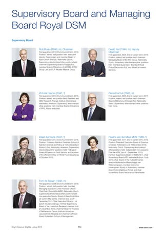 Supervisory Board
Rob Routs (1946, m), Chairman
First appointed: 2010. End of current term: 2018.
Position: retired; last position held: executive
director Downstream and member Board of
Royal Dutch Shell plc. Nationality: Dutch.
Supervisory directorships/other positions held:
chairman Supervisory Board of Aegon N.V.,
member Board of Directors of AECOM, ATCO
Group Ltd. and A.P. Moeller-Maersk Group.
Ewald Kist (1944, m), deputy
Chairman
First appointed: 2004. End of current term: 2016.
Position: retired; last position held: chairman
Managing Board of the ING Group. Nationality:
Dutch. Supervisory directorships/other positions
held: member Supervisory Boards of Royal
Philips Electronics N.V. and Moody’s Investor
Services.
Victoria Haynes (1947, f)
First appointed: 2012. End of current term: 2016.
Position: retired; last position held: President and
CEO Research Triangle Institute International.
Nationality: American. Supervisory directorships/
other positions held: member Board of Directors
of PPG, Nucor and Axiall.
Pierre Hochuli (1947, m)
First appointed: 2005. End of current term: 2017.
Position: retired; last position held: chairman
Board of Directors of Devgen N.V. Nationality:
Swiss. Supervisory directorships/other positions
held: none.
Eileen Kennedy (1947, f)
First appointed: 2012. End of current term: 2016.
Position: Professor Nutrition Friedman School of
Nutrition Science and Policy at Tufts University in
Boston (USA); Nationality: American. Supervisory
directorships/other positions held: High Level
Panel of Experts on Food Security and Nutrition
of the UN Committee on World Food Security (as
of October 2015).
Pauline van der Meer Mohr (1960, f)
First appointed: 2011. End of current term: 2019.
Position: President Executive Board of Erasmus
University Rotterdam (until 1 December 2015).
Nationality: Dutch. Supervisory directorships/
other positions held: independent non-executive
Director HSBC (as of 1 September 2015),
member Supervisory Board of ASML N.V., chair
Supervisory Board of EY Netherlands (from 1 July
2015), chair Board of the Fulbright Center,
director Hollandsche Maatschappij van
Wetenschappen, member Economic
Development Board of Rotterdam, member
Board Concertgebouw Fonds and chair
Supervisory Board Nederlands Danstheater.
Tom de Swaan (1946, m)
First appointed: 2006. End of current term: 2018.
Position: retired; last position held: member
Managing Board and Chief Financial Officer /
Chief Risk Officer ABN AMRO. Nationality: Dutch.
Supervisory directorships/other positions held:
non-executive Director Board of GlaxoSmithKline
plc (until 6 May 2015), chairman and as of 1
December 2015 Chief Executive Officer a.i. of
Zurich Insurance Group, member Supervisory
Board of Van Lanschot Bankiers (chairman until
21 December 2015), chairman Board of Trustees
of Netherlands Cancer Institute-Antoni van
Leeuwenhoek Hospital and chairman Advisory
Board Rotterdam School of Management.
Supervisory Board and Managing
Board Royal DSM
Bright Science. Brighter Living. 2015 114 www.dsm.com
 