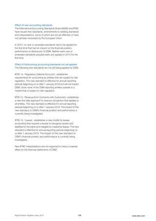 Effect of new accounting standards
The International Accounting Standards Board (IASB) and IFRIC
have issued new standards, amendments to existing standards
and interpretations, some of which are not yet effective or have
not yet been endorsed by the European Union.
In 2015, no new or amended standards had to be applied for
the first time that had an impact on the financial position,
performance or disclosures of DSM. Neither were new or
amended standards adopted early and applied in 2015 for the
first time.
Effect of forthcoming accounting standards not yet applied
The following new standards are not yet being applied by DSM.
IFRS 14, 'Regulatory Deferral Accounts', establishes
requirements for accounting by entities that are subject to rate
regulation. The new standard is effective for annual reporting
periods beginning on or after 1 January 2016 but will not impact
DSM, since none of the DSM reporting entities operate in a
market that is subject to rate regulation.
IFRS 15, 'Revenue from Contracts with Customers', establishes
a new five-step approach to revenue recognition that applies to
all entities. The new standard is effective for annual reporting
periods beginning on or after 1 January 2018. The impact of this
new standard on DSM’s financial position and performance is
currently being investigated.
IFRS 16, ‘Leases’, establishes a new model for lessee
accounting that requires a lessee to recognize assets and
liabilities for the rights and obligations created by leases. The new
standard is effective for annual reporting periods beginning on
or after 1 January 2019. The impact of this new standard on
DSM’s financial position and performance is currently being
investigated.
New IFRIC interpretations are not expected to have a material
effect on the financial statements of DSM.
Bright Science. Brighter Living. 2015 129 www.dsm.com
 