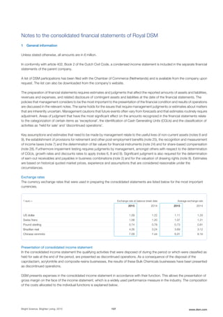 Notes to the consolidated financial statements of Royal DSM
1 General information
Unless stated otherwise, all amounts are in € million.
In conformity with article 402, Book 2 of the Dutch Civil Code, a condensed income statement is included in the separate financial
statements of the parent company.
A list of DSM participations has been filed with the Chamber of Commerce (Netherlands) and is available from the company upon
request. The list can also be downloaded from the company’s website.
The preparation of financial statements requires estimates and judgments that affect the reported amounts of assets and liabilities,
revenues and expenses, and related disclosure of contingent assets and liabilities at the date of the financial statements. The
policies that management considers to be the most important to the presentation of the financial condition and results of operations
are discussed in the relevant notes. The same holds for the issues that require management judgments or estimates about matters
that are inherently uncertain. Management cautions that future events often vary from forecasts and that estimates routinely require
adjustment. Areas of judgment that have the most significant effect on the amounts recognized in the financial statements relate
to the categorization of certain items as 'exceptional', the identification of Cash Generating Units (CGUs) and the classification of
activities as 'held for sale' and 'discontinued operations'.
Key assumptions and estimates that need to be made by management relate to the useful lives of non-current assets (notes 8 and
9), the establishment of provisions for retirement and other post-employment benefits (note 25), the recognition and measurement
of income taxes (note 7) and the determination of fair values for financial instruments (note 24) and for share-based compensation
(note 28). Furthermore impairment testing requires judgments by management, amongst others with respect to the determination
of CGUs, growth rates and discounts rates to apply (notes 6, 8 and 9). Significant judgment is also required for the determination
of earn-out receivables and payables in business combinations (note 2) and for the valuation of drawing rights (note 8). Estimates
are based on historical quoted market prices, experience and assumptions that are considered reasonable under the
circumstances.
Exchange rates
The currency exchange rates that were used in preparing the consolidated statements are listed below for the most important
currencies.
1 euro = Exchange rate at balance sheet date Average exchange rate
2015 2014 2015 2014
US dollar 1.09 1.22 1.11 1.33
Swiss franc 1.08 1.20 1.07 1.21
Pound sterling 0.74 0.78 0.73 0.81
Brazilian real 4.26 3.24 3.69 3.12
Chinese renminbi 7.09 7.44 6.91 8.16
Presentation of consolidated income statement
In the consolidated income statement the qualifying activities that were disposed of during the period or which were classified as
held for sale at the end of the period, are presented as discontinued operations. As a consequence of the disposal of the
caprolactam, acrylonitrile and composite resins businesses, the results of these Bulk Chemicals businesses have been presented
as discontinued operations.
DSM presents expenses in the consolidated income statement in accordance with their function. This allows the presentation of
gross margin on the face of the income statement, which is a widely used performance measure in the industry. The composition
of the costs allocated to the individual functions is explained below.
Bright Science. Brighter Living. 2015 137 www.dsm.com
 