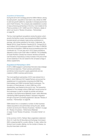 Acquisitions & Partnerships
During the 2010-2015 strategy period for DSM in Motion: driving
focused growth, acquisitions have been a key vehicle for DSM
to add new growth platforms, especially in emerging economies
and in North America. The company also established a number
of value-enhancing partnerships in this time, most notably for the
Pharma activities in 2011 (DSP) and 2014 (Patheon), details of
which can found in 'Review of business – Partnerships'
on page 86.
The four most significant acquisitions during the period, which
are all in the Nutrition cluster, have strengthened DSM’s portfolio,
boosted growth and already made strong contributions to
earnings, with further potential for the future. Collectively, the
Martek (2010), Ocean Nutrition Canada (2012), Tortuga (2012)
and Fortitech (2012) businesses added € 210 million in EBITDA
at the time of acquisition. DSM has since successfully grown this
contribution by 11% per year and in 2015 these acquisitions
delivered a total of over € 300 million in EBITDA. The profitability
of Ocean Nutrition Canada has however declined somewhat
over the period, impacted by a sharp increase in the price of fish
oil and weakness in the US market for fish oil-based omega-3
dietary supplements.
Acquisitions & Partnerships in 2015
In 2015, DSM engaged in partnerships that serve clear strategic
and financial objectives. These business partnerships
sometimes involve long-term supply agreements and are
material to DSM's business performance.
The most significant partnership of 2015 was entered into in
March, when DSM and CVC Capital Partners announced the
establishment of a partnership comprising the DSM Fibre
Intermediates and DSM Composite Resins businesses. The
formation of ChemicaInvest, in which DSM has a 35%
shareholding, was finalized at the end of July. The transaction
delivered on the strategic actions DSM said it would pursue for
the businesses in order to simplify its portfolio and reduce
cyclicality in the Performance Materials cluster, whilst effectively
maintaining DSM Engineering Plastics’ backward integration
through a long-term purchasing agreement. See also 'Review of
business – Partnerships' on page 86.
DSM entered into or completed a number of other business-
related acquisitions and partnerships during the year, details
of which can be found in 'Review of business – Nutrition' on page
67, 'Review of business – Performance Materials'
on page 75 and 'Review of business – Innovation Center' on
page 81.
In the summer of 2015, Patheon filed a registration statement
(Form S-1) with the US Securities and Exchange Commission
(SEC), preparing itself for a public offering. To date, neither the
timing of such a public offering, nor the number of shares, nor
the price have been confirmed.
Bright Science. Brighter Living. 2015 16 www.dsm.com
 