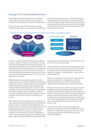 Strategy 2018: Driving Profitable Growth
Today, DSM is a more global, innovative and sustainable
company than at any time in its history, with a portfolio of
businesses that are well positioned to fulfill their growth potential.
Over the next three years, DSM’s Strategy 2018: Driving
Profitable Growth will focus on capturing the full potential of its
portfolio by improving the company’s financial results through
organic sales growth, reducing costs, increasing productivity
and strict allocation of capital. DSM aims to step-up its financial
results at the same time as pursuing its ambitions in sustainability
and its beneficial impact on people’s lives, creating value in terms
of People, Planet and Profit.
Health &
Wellness
Climate &
Energy
Global shifts
& Digitization
Improving ﬁnancial results 2018 Targets
Annual EBITDA growth:
high single-digit
–
Annual ROCE growth:
high double-digit bps
Health. Nutrition. Materials.
Result-driven
organization & culture
Bright sciences
Innovation Sustainability
High Growth
Economies
Acquisitions
&
Partnership
s
Strategy 2018: Driving Proﬁtable Growth through science-based, sustainable solutions
Capital Efﬁciency
Growth
Cost & Productivity
A number of fundamental global societal trends are affecting
economies, people and markets across the world. The major
driver behind these global trends is demographic change. The
world population continues to grow towards an estimated nine
billion in 2050. People are living longer and in the main becoming
increasingly wealthy and urbanized. These trends will further
increase the pressure on the planet’s resources and on the food
chain, while also stimulating new patterns of consumption and
impacting the environment.
DSM addresses three key societal megatrends through its
strategy and solutions, and therefore benefits from the increased
attention they receive on a global scale. These are categorized
as: Global Shifts and Digitization; Climate and Energy; and
Health and Wellness (see next page). By focusing its unique
capabilities in health, nutrition and materials on the opportunities
the megatrends present, DSM is better able to support its
customers in developing science-based, sustainable solutions
that meet current and future needs and profitably grow its
business.
DSM’s Strategy 2018: Driving Profitable Growth builds on the
achievements of the previous strategic period. It recognizes that,
following a period of important portfolio transformation, the
company will focus on ensuring that the potential of the current
business portfolio translates into improved financial results.
Consequently, DSM does not expect to engage in large
acquisitions in the near future and this focus is reflected in a
shorter, three-year, strategic period with two headline financial
targets: high single-digit annual EBITDA growth and high double-
digit basis point annual ROCE growth, while maintaining a long-
term view on further business growth.
DSM is confident that it has the right business strategies in place
to meet the needs of its customers and succeed in its markets,
providing innovative and sustainable solutions that will help
address the challenges − and opportunities − arising from the
societal megatrends.
While the current significant macro-economic uncertainties are
expected to persist for the foreseeable future, DSM has
developed favorable product offerings for the segments it
operates in and is well positioned to outpace market growth.
During the coming three years, DSM is executing cost reduction
and efficiency improvement programs with targeted overall
savings of € 250-300 million by 2018 (of which € 25 million was
achieved in 2015) and aims to enhance its financial performance
through consistent improvements in capital efficiency. DSM
furthermore aims to bring total working capital structurally below
20% of sales. Capital expenditure will primarily support growth
areas, with approximately two-thirds being focused on the
Nutrition cluster.
At the same time, DSM is stepping up its sustainability
aspirations. Sustainability is a key driver for DSM’s business in
terms of commercial growth opportunities, and a focus area for
reducing operating costs by decreasing the company's
environmental footprint.
Bright Science. Brighter Living. 2015 17 www.dsm.com
 