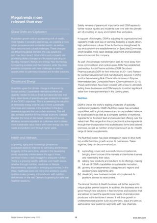 Safety remains of paramount importance and DSM aspires to
further reduce injuries and incidents over time with the ultimate
aim of providing an injury and incident-free workplace.
In support of its targets, DSM is adjusting its organizational and
operating model and way of working, fostering a results-driven,
high-performance culture. It has furthermore strengthened its
top structure with the establishment of an Executive Committee,
which enables more rapid strategic alignment and operational
execution across the company.
As part of its strategic transformation and its move away from
more commoditized and cyclical areas, DSM has established
partnerships for its Pharma activities (DSM Sinochem
Pharmaceuticals (DSP) for Anti-Infectives in 2011 and Patheon
for contract development and manufacturing services in 2014)
and for the remaining Bulk Chemical businesses in Polymer
Intermediates and Composite Resins (ChemicaInvest in 2015).
These partnerships have been created with a view to ultimately
exiting these businesses and DSM expects to extract significant
value from these partnerships in the coming years.
Nutrition
DSM is one of the world’s leading producers of specialty
nutritional ingredients. DSM’s Nutrition cluster has unrivalled
capabilities, with a global presence and an unparalleled network
for local solutions as well as a complete portfolio of nutritional
ingredients for food and feed and an extended offering over the
value chain. This ranges from the production of active ingredients
through their incorporation into sophisticated forms and tailored
premixes, as well as nutrition end-products such as its i-Health
range of dietary supplements.
The Nutrition cluster has clear strategies in place to drive both
top and bottom-line growth across its businesses. Taken
together, they can be summarized as:
(I) expanding proven and successful core competences,
bringing them to more of the markets and territories it serves
and maximizing their value;
(II) adding new products and solutions to its offerings, making
full use of DSM's capabilities in sustainable innovation;
(III) growing in underpenetrated categories and regions and
accessing new segments; and
(IV) developing new business models to complement its
positions across its value chains.
The Animal Nutrition & Health business will further expand its
unique global premix footprint. In addition, the business aims to
grow through new solutions in feed enzymes and eubiotics that
are tailored to meet the specific local needs of animal protein
producers in the territories it serves. It will drive growth in
underpenetrated species such as ruminants, aqua and pets as
well as enter new customer segments with new channels.
Bright Science. Brighter Living. 2015 18 www.dsm.com
Megatrends more
relevant than ever
Global Shifts and Digitization
Population growth and an accelerating shift of wealth,
most notably in emerging economies, are creating a more
urban, prosperous and connected world – as well as
huge resource and cultural challenges. These changes
are influencing global demand, the way people live
and how they interact. Urbanization and prosperity are
promoting dietary changes and increased spending on
housing, transport, lifestyle and energy. New technology
is impacting societies and their behavior, while ‘big data’
presents companies with new challenges as well as
opportunities to optimize processes and to tailor solutions.
Climate and Energy
Scientists agree that climate change is influenced by
human activity. Coordinated international efforts are
urgently needed to reduce fossil-fuel dependencies and
bring down levels of greenhouse-gas emissions in support
of the COP21 objectives. This is accelerating the adoption
of renewable energy and the use of more sustainable
chemicals and materials in the transition to the (bio-)
renewable age and the low-carbon economy. This will
also increase attention for the circular economy concept.
Besides the focus on bio-based materials and re-use,
efficiency remains important as customers look to create
more sustainable value chains with lower energy use, less
waste and pollution and through higher yields.
Health and Wellness
A growing, aging and increasingly prosperous
population seeks to improve its well-being and increase
longevity. At the same time, people in the developing
world, especially children below the age of three,
continue to face a daily struggle for adequate nutrition.
There is a growing need to address core health issues,
whether through nutrition, medicines or lifestyle
improvements, especially in emerging economies. In the
West, healthcare costs are rising and access to quality
nutrition is also growing in importance, with nutrition
deficiencies on the rise. Demand is growing for safer and
healthier solutions.
 