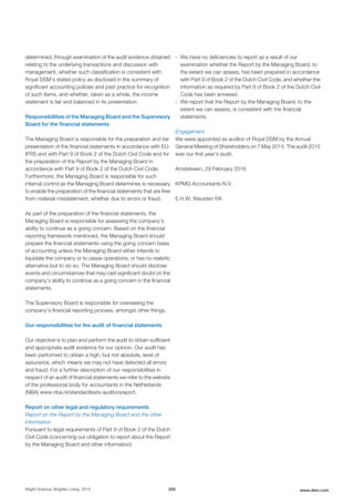 determined, through examination of the audit evidence obtained
relating to the underlying transactions and discussion with
management, whether such classification is consistent with
Royal DSM’s stated policy as disclosed in the summary of
significant accounting policies and past practice for recognition
of such items, and whether, taken as a whole, the income
statement is fair and balanced in its presentation.
Responsibilities of the Managing Board and the Supervisory
Board for the financial statements
The Managing Board is responsible for the preparation and fair
presentation of the financial statements in accordance with EU-
IFRS and with Part 9 of Book 2 of the Dutch Civil Code and for
the preparation of the Report by the Managing Board in
accordance with Part 9 of Book 2 of the Dutch Civil Code.
Furthermore, the Managing Board is responsible for such
internal control as the Managing Board determines is necessary
to enable the preparation of the financial statements that are free
from material misstatement, whether due to errors or fraud.
As part of the preparation of the financial statements, the
Managing Board is responsible for assessing the company’s
ability to continue as a going concern. Based on the financial
reporting framework mentioned, the Managing Board should
prepare the financial statements using the going concern basis
of accounting unless the Managing Board either intends to
liquidate the company or to cease operations, or has no realistic
alternative but to do so. The Managing Board should disclose
events and circumstances that may cast significant doubt on the
company’s ability to continue as a going concern in the financial
statements.
The Supervisory Board is responsible for overseeing the
company’s financial reporting process, amongst other things.
Our responsibilities for the audit of financial statements
Our objective is to plan and perform the audit to obtain sufficient
and appropriate audit evidence for our opinion. Our audit has
been performed to obtain a high, but not absolute, level of
assurance, which means we may not have detected all errors
and fraud. For a further description of our responsibilities in
respect of an audit of financial statements we refer to the website
of the professional body for accountants in the Netherlands
(NBA) www.nba.nl/standardtexts-auditorsreport.
Report on other legal and regulatory requirements
Report on the Report by the Managing Board and the other
information
Pursuant to legal requirements of Part 9 of Book 2 of the Dutch
Civil Code (concerning our obligation to report about the Report
by the Managing Board and other information):
- We have no deficiencies to report as a result of our
examination whether the Report by the Managing Board, to
the extent we can assess, has been prepared in accordance
with Part 9 of Book 2 of the Dutch Civil Code, and whether the
information as required by Part 9 of Book 2 of the Dutch Civil
Code has been annexed.
- We report that the Report by the Managing Board, to the
extent we can assess, is consistent with the financial
statements.
Engagement
We were appointed as auditor of Royal DSM by the Annual
General Meeting of Shareholders on 7 May 2014. The audit 2015
was our first year’s audit.
Amstelveen, 29 February 2016
KPMG Accountants N.V.
E.H.W. Weusten RA
Bright Science. Brighter Living. 2015 202 www.dsm.com
 