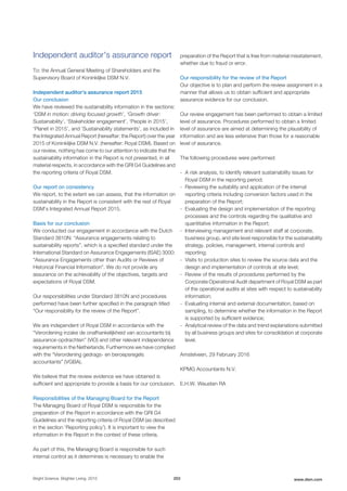 Independent auditor's assurance report
To: the Annual General Meeting of Shareholders and the
Supervisory Board of Koninklijke DSM N.V.
Independent auditor’s assurance report 2015
Our conclusion
We have reviewed the sustainability information in the sections:
‘DSM in motion: driving focused growth’, ‘Growth driver:
Sustainability’, ‘Stakeholder engagement’, ‘People in 2015’,
‘Planet in 2015’, and ‘Sustainability statements’, as included in
the Integrated Annual Report (hereafter: the Report) over the year
2015 of Koninklijke DSM N.V. (hereafter: Royal DSM). Based on
our review, nothing has come to our attention to indicate that the
sustainability information in the Report is not presented, in all
material respects, in accordance with the GRI G4 Guidelines and
the reporting criteria of Royal DSM.
Our report on consistency
We report, to the extent we can assess, that the information on
sustainability in the Report is consistent with the rest of Royal
DSM’s Integrated Annual Report 2015.
Basis for our conclusion
We conducted our engagement in accordance with the Dutch
Standard 3810N: “Assurance engagements relating to
sustainability reports”, which is a specified standard under the
International Standard on Assurance Engagements (ISAE) 3000:
“Assurance Engagements other than Audits or Reviews of
Historical Financial Information”. We do not provide any
assurance on the achievability of the objectives, targets and
expectations of Royal DSM.
Our responsibilities under Standard 3810N and procedures
performed have been further specified in the paragraph titled
“Our responsibility for the review of the Report”.
We are independent of Royal DSM in accordance with the
“Verordening inzake de onafhankelijkheid van accountants bij
assurance-opdrachten” (ViO) and other relevant independence
requirements in the Netherlands. Furthermore we have complied
with the “Verordening gedrags- en beroepsregels
accountants” (VGBA).
We believe that the review evidence we have obtained is
sufficient and appropriate to provide a basis for our conclusion.
Responsibilities of the Managing Board for the Report
The Managing Board of Royal DSM is responsible for the
preparation of the Report in accordance with the GRI G4
Guidelines and the reporting criteria of Royal DSM (as described
in the section ‘Reporting policy’). It is important to view the
information in the Report in the context of these criteria.
As part of this, the Managing Board is responsible for such
internal control as it determines is necessary to enable the
preparation of the Report that is free from material misstatement,
whether due to fraud or error.
Our responsibility for the review of the Report
Our objective is to plan and perform the review assignment in a
manner that allows us to obtain sufficient and appropriate
assurance evidence for our conclusion.
Our review engagement has been performed to obtain a limited
level of assurance. Procedures performed to obtain a limited
level of assurance are aimed at determining the plausibility of
information and are less extensive than those for a reasonable
level of assurance.
The following procedures were performed:
- A risk analysis, to identify relevant sustainability issues for
Royal DSM in the reporting period;
- Reviewing the suitability and application of the internal
reporting criteria including conversion factors used in the
preparation of the Report;
- Evaluating the design and implementation of the reporting
processes and the controls regarding the qualitative and
quantitative information in the Report;
- Interviewing management and relevant staff at corporate,
business group, and site level responsible for the sustainability
strategy, policies, management, internal controls and
reporting;
- Visits to production sites to review the source data and the
design and implementation of controls at site level;
- Review of the results of procedures performed by the
Corporate Operational Audit department of Royal DSM as part
of the operational audits at sites with respect to sustainability
information;
- Evaluating internal and external documentation, based on
sampling, to determine whether the information in the Report
is supported by sufficient evidence;
- Analytical review of the data and trend explanations submitted
by all business groups and sites for consolidation at corporate
level.
Amstelveen, 29 February 2016
KPMG Accountants N.V.
E.H.W. Weusten RA
Bright Science. Brighter Living. 2015 203 www.dsm.com
 