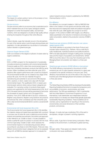 Carbon footprint
The impact of a certain activity in terms of the emission of non-
renewable CO2 to the atmosphere.
Circular economy
Circular economy refers to an economy that is restorative and in
which materials flows are of two types: biological nutrients,
designed to re-enter the biosphere safely, and technical
nutrients, which are designed to circulate at high quality without
entering the biosphere throughout their entire lifecycle.
CO2
Carbon dioxide, a gas that naturally occurs in the atmosphere.
It is part of the natural carbon cycle through photosynthesis and
respiration. It is also generated as a by-product of combustion.
Carbon dioxide is a greenhouse gas.
Chemical Oxygen Demand (COD)
COD is an indicator of the degree of pollution of waste water by
organic substances.
ECO+
ECO+ is DSM’s program for the development of sustainable,
innovative products and solutions with environmental benefits.
Products qualify as ECO+ when their environmental impact is
lower than competing mainstream products that fulfill the same
function. When considered over their entire life cycle, ECO+
solutions offer superior performance with a lower eco-footprint.
The environmental benefits can be created at any stage of the
product life cycle, from the raw materials through to
manufacturing and potential re-use and end-of-life disposal.
ECO+ solutions, in short, create more value with the least
environmental impact. The qualification ECO+ is based upon
internal expert opinions where various impact categories are
evaluated. For a growing number of products these expert
opinions are supported by Life Cycle Assessments (LCA). As of
2016, the expert opinion process will be prescribed to harmonize
the processes for expert opinion and LCA-based ECO+
solutions. From 2016, DSM will refer to its ECO+ solutions as
Brighter Living Solutions. Brighter Living Solutions are products
and services that, when considered over their whole life cycle,
offer a clear environmental benefit (ECO+) and/or a social benefit
(People+).
Environmental Life Cycle Assessment (Eco LCA)
The Environmental Life Cycle Assessment (Eco LCA) identifies
the material, energy and waste flows associated with a product
or process over its entire life cycle to determine environmental
impacts and potential improvements; this full life cycle approach
is also referred to as ‘Cradle to Grave’. It is also possible to
assess a partial life cycle of a product or process with the most
common type being ‘Cradle to Gate’ which assesses the
environmental impacts of a manufacturing process without
accounting for use phase or end of life impacts. There are many
different environmental impact categories that can be assessed
using LCA; at DSM the standard approach is to evaluate the
carbon footprint and eco-footprint, published by the WBCSD
Chemical Sector in 2014.
Eco-efficiency
Eco-efficiency is a concept (created in 1992 by WBCSD) that
refers to the creation of more goods and services while using
less resources and creating less waste and pollution throughout
their entire life cycle. DSM applies the concept to its ECO+
program. In the context of DSM’s SHE targets, eco-efficiency
relates specifically to the reduction of emissions and energy and
water consumption, relative to the production volumes of DSM’s
plants.
Greenhouse-gas emissions (GHGE) reduction over volume-
related revenue (VRR)
The GHGE definition is according to the Kyoto Protocol and
includes carbon dioxide (CO2), methane, nitrous oxide (N2O),
sulfur hexafluoride, hydrofluorocarbons and perfluorocarbons.
VRR is net sales adjusted for changes in selling prices, exchange
rates and the impact of acquisitions and divestments. GHGE/
VRR is one of the ratios in the Long-Term Incentive part of the
Managing Board remuneration and relates to a three-year
period.
Greenhouse-gas emissions (GHGE) efficiency improvement
The GHGE efficiency improvement is the amount of GHG
emissions per unit of output (specific emissions) in a given year
compared to the specific emissions in the prior year. GHG
efficiency improvements are one of the ratios in the Long-Term
Incentive part of the Managing Board remuneration and relate to
a three-year period.
GRI
The Global Reporting Initiative (GRI) has developed Sustainability
Reporting Guidelines that strive to increase the transparency and
accountability of economic, environmental, and social
performance. The GRI was established in 1997 in partnership
with the United Nations’ Environment Programme. It is an
international, multi-stakeholder and independent institution
whose mission is to develop and disseminate globally applicable
Sustainability Reporting Guidelines. These Guidelines are for
voluntary use by organizations for reporting on the economic,
environmental, and social dimensions of their activities,
products, and services.
N
Nitrogen. A mostly inert gas constituting 78% of the earth’s
atmosphere, nitrogen is present in all living organisms.
N2O
Nitrous oxide. A gas that is formed during combustion. When
emitted to the environment, it contributes to global warming.
NOx
Nitrogen oxides. These gases are released mainly during
combustion and cause acidification.
Bright Science. Brighter Living. 2015 210 www.dsm.com
 