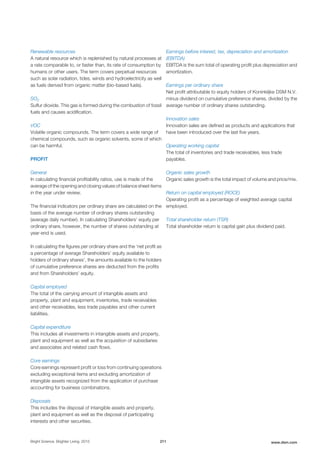Renewable resources
A natural resource which is replenished by natural processes at
a rate comparable to, or faster than, its rate of consumption by
humans or other users. The term covers perpetual resources
such as solar radiation, tides, winds and hydroelectricity as well
as fuels derived from organic matter (bio-based fuels).
SO2
Sulfur dioxide. This gas is formed during the combustion of fossil
fuels and causes acidification.
VOC
Volatile organic compounds. The term covers a wide range of
chemical compounds, such as organic solvents, some of which
can be harmful.
PROFIT
General
In calculating financial profitability ratios, use is made of the
average of the opening and closing values of balance sheet items
in the year under review.
The financial indicators per ordinary share are calculated on the
basis of the average number of ordinary shares outstanding
(average daily number). In calculating Shareholders’ equity per
ordinary share, however, the number of shares outstanding at
year-end is used.
In calculating the figures per ordinary share and the ‘net profit as
a percentage of average Shareholders’ equity available to
holders of ordinary shares’, the amounts available to the holders
of cumulative preference shares are deducted from the profits
and from Shareholders’ equity.
Capital employed
The total of the carrying amount of intangible assets and
property, plant and equipment, inventories, trade receivables
and other receivables, less trade payables and other current
liabilities.
Capital expenditure
This includes all investments in intangible assets and property,
plant and equipment as well as the acquisition of subsidiaries
and associates and related cash flows.
Core earnings
Core earnings represent profit or loss from continuing operations
excluding exceptional items and excluding amortization of
intangible assets recognized from the application of purchase
accounting for business combinations.
Disposals
This includes the disposal of intangible assets and property,
plant and equipment as well as the disposal of participating
interests and other securities.
Earnings before interest, tax, depreciation and amortization
(EBITDA)
EBITDA is the sum total of operating profit plus depreciation and
amortization.
Earnings per ordinary share
Net profit attributable to equity holders of Koninklijke DSM N.V.
minus dividend on cumulative preference shares, divided by the
average number of ordinary shares outstanding.
Innovation sales
Innovation sales are defined as products and applications that
have been introduced over the last five years.
Operating working capital
The total of inventories and trade receivables, less trade
payables.
Organic sales growth
Organic sales growth is the total impact of volume and price/mix.
Return on capital employed (ROCE)
Operating profit as a percentage of weighted average capital
employed.
Total shareholder return (TSR)
Total shareholder return is capital gain plus dividend paid.
Bright Science. Brighter Living. 2015 211 www.dsm.com
 