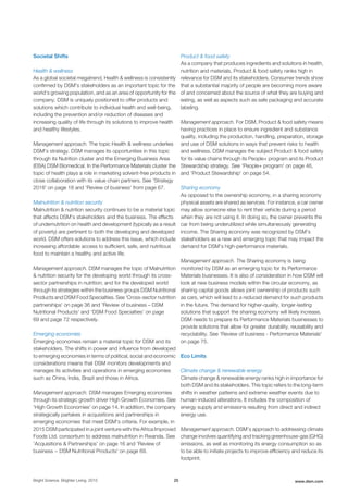 Societal Shifts
Health & wellness
As a global societal megatrend, Health & wellness is consistently
confirmed by DSM's stakeholders as an important topic for the
world's growing population, and as an area of opportunity for the
company. DSM is uniquely positioned to offer products and
solutions which contribute to individual health and well-being,
including the prevention and/or reduction of diseases and
increasing quality of life through its solutions to improve health
and healthy lifestyles.
Management approach. The topic Health & wellness underlies
DSM's strategy. DSM manages its opportunities in this topic
through its Nutrition cluster and the Emerging Business Area
(EBA) DSM Biomedical. In the Performance Materials cluster the
topic of health plays a role in marketing solvent-free products in
close collaboration with its value chain partners. See 'Strategy
2018' on page 18 and 'Review of business' from page 67.
Malnutrition & nutrition security
Malnutrition & nutrition security continues to be a material topic
that affects DSM’s stakeholders and the business. The effects
of undernutrition on health and development (typically as a result
of poverty) are pertinent to both the developing and developed
world. DSM offers solutions to address this issue, which include
increasing affordable access to sufficient, safe, and nutritious
food to maintain a healthy and active life.
Management approach. DSM manages the topic of Malnutrition
& nutrition security for the developing world through its cross-
sector partnerships in nutrition; and for the developed world
through its strategies within the business groups DSM Nutritional
Products and DSM Food Specialties. See 'Cross-sector nutrition
partnerships' on page 36 and 'Review of business – DSM
Nutritional Products' and 'DSM Food Specialties' on page
69 and page 72 respectively.
Emerging economies
Emerging economies remain a material topic for DSM and its
stakeholders. The shifts in power and influence from developed
to emerging economies in terms of political, social and economic
considerations means that DSM monitors developments and
manages its activities and operations in emerging economies
such as China, India, Brazil and those in Africa.
Management approach. DSM manages Emerging economies
through its strategic growth driver High Growth Economies. See
'High Growth Economies' on page 14. In addition, the company
strategically partakes in acquisitions and partnerships in
emerging economies that meet DSM's criteria. For example, in
2015 DSM participated in a joint venture with the Africa Improved
Foods Ltd. consortium to address malnutrition in Rwanda. See
'Acquisitions & Partnerships' on page 16 and 'Review of
business − DSM Nutritional Products' on page 69.
Product & food safety
As a company that produces ingredients and solutions in health,
nutrition and materials, Product & food safety ranks high in
relevance for DSM and its stakeholders. Consumer trends show
that a substantial majority of people are becoming more aware
of and concerned about the source of what they are buying and
eating, as well as aspects such as safe packaging and accurate
labeling.
Management approach. For DSM, Product & food safety means
having practices in place to ensure ingredient and substance
quality, including the production, handling, preparation, storage
and use of DSM solutions in ways that prevent risks to health
and wellness. DSM manages the subject Product & food safety
for its value chains through its People+ program and its Product
Stewardship strategy. See 'People+ program' on page 46,
and 'Product Stewardship' on page 54.
Sharing economy
As opposed to the ownership economy, in a sharing economy
physical assets are shared as services. For instance, a car owner
may allow someone else to rent their vehicle during a period
when they are not using it. In doing so, the owner prevents the
car from being underutilized while simultaneously generating
income. The Sharing economy was recognized by DSM’s
stakeholders as a new and emerging topic that may impact the
demand for DSM’s high-performance materials.
Management approach. The Sharing economy is being
monitored by DSM as an emerging topic for its Performance
Materials businesses. It is also of consideration in how DSM will
look at new business models within the circular economy, as
sharing capital goods allows joint ownership of products such
as cars, which will lead to a reduced demand for such products
in the future. The demand for higher-quality, longer-lasting
solutions that support the sharing economy will likely increase.
DSM needs to prepare its Performance Materials businesses to
provide solutions that allow for greater durability, reusability and
recyclability. See 'Review of business - Performance Materials'
on page 75.
Eco Limits
Climate change & renewable energy
Climate change & renewable energy ranks high in importance for
both DSM and its stakeholders. This topic refers to the long-term
shifts in weather patterns and extreme weather events due to
human-induced alterations. It includes the composition of
energy supply and emissions resulting from direct and indirect
energy use.
Management approach. DSM’s approach to addressing climate
change involves quantifying and tracking greenhouse-gas (GHG)
emissions, as well as monitoring its energy consumption so as
to be able to initiate projects to improve efficiency and reduce its
footprint.
Bright Science. Brighter Living. 2015 25 www.dsm.com
 