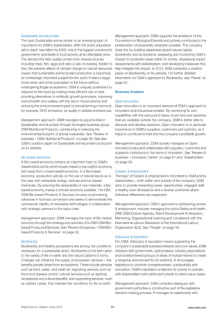 Sustainable animal protein
The topic Sustainable animal protein is an emerging topic of
importance for DSM's stakeholders. With the world population
set to reach nine billion by 2050, one of the biggest concerns for
governments worldwide is food security at an affordable price.
The demand for high-quality protein from diverse sources
including meat, fish, eggs and dairy is also increasing. Added to
that, the adverse effects of climate change on natural resources
means that sustainable animal protein production is becoming
an increasingly important subject for the world to feed a larger,
more urban and richer population in the future without
endangering fragile ecosystems. DSM is uniquely positioned to
respond to this topic by making more efficient use of feed,
providing alternatives to antibiotic growth promoters, improving
animal health and welfare with the aid of micronutrients and
reducing the environmental impact of animal farming in terms of,
for example, GHG emissions, air quality in stables and land use.
Management approach. DSM manages its opportunities in
Sustainable animal protein through its largest business group
DSM Nutritional Products, contributing to reducing the
environmental footprint of animal husbandry. See 'Review of
business – DSM Nutritional Products' on page 69. See also
DSM's position paper on Sustainable animal protein production
on its website.
Bio-based economy
A Bio-based economy remains an important topic to DSM's
stakeholders as the world moves toward a low-carbon economy
and away from a fossil-based economy. In a Bio-based
economy, production will rely on the use of natural inputs as is
the case with renewable energy, biofuels and bio-based
chemicals. By ensuring the renewability of raw materials, a bio-
based economy makes a circular economy possible. The EBA
DSM Bio-based Products & Services focuses on pioneering
advances in biomass conversion and seeks to demonstrate the
commercial viability of renewable technologies in collaboration
with strategic partners in the value chain.
Management approach. DSM manages the topic of Bio-based
economy through the strategy and activities of its EBA DSM Bio-
based Products & Services. See 'Review of business – DSM Bio-
based Products & Services' on page 82.
Biodiversity
Biodiversity and healthy ecosystems are among the conditions
necessary for a sustainable world. Biodiversity is the term given
to the variety of life on earth and the natural patterns it forms.
Changes can influence the supply of ecosystem services − the
benefits people obtain from ecosystems. These include services
such as food, water, and clean air; regulating services such as
flood and disease control; cultural services such as spiritual,
recreational and cultural benefits; and supporting services, such
as nutrient cycles, that maintain the conditions for life on earth.
Management approach. DSM supports the ambitions of the
Convention on Biological Diversity and actively contributes to the
preservation of biodiversity wherever possible. The company
does this by building awareness about natural capital,
biodiversity and ecosystems; assessing and monitoring DSM’s
impact on protected areas within its vicinity; developing impact
assessments with stakeholders; and developing measures that
help mitigate this impact. In 2015, DSM published a position
paper on Biodiversity on its website. For further detailed
information on DSM's approach to Biodiversity, see 'Planet' on
page 52.
Business Enablers
Open innovation
Open innovation is an important element of DSM's approach to
innovation and a business enabler. By combining its own
capabilities with the vast pool of ideas, know-how and expertise
that are available outside the company, DSM is better able to
discover and develop solutions. Open innovation is of particular
importance to DSM's suppliers, customers and partners, as it
helps to contribute to their and the company's profitable growth.
Management approach. DSM actively manages an Open
innovation policy and collaborates with suppliers, customers and
academic institutions in the name of innovation. See 'Review of
business − Innovation Center' on page 81 and 'Stakeholders'
on page 29.
Careers & employment
The topic of Careers & employment is important to DSM and its
stakeholders − both within and outside of the company. DSM
aims to provide rewarding career opportunities, engaged staff,
a healthy work-life balance and a diverse workforce where
individual differences are respected.
Management approach. DSM’s approach to addressing careers
& employment, includes managing the topics Safety and Health,
ONE DSM Culture Agenda, Talent Development & Attraction,
Mentoring, Organizational Learning and compliance with the
International Labour Standards of the International Labour
Organization (ILO). See 'People' on page 46.
Advocacy & reputation
For DSM, Advocacy & reputation means supporting the
company's sustainable business interests and core values. DSM
interacts with government, policymakers, industry associations
and societal interest groups on areas of mutual interest to create
a receptive environment for its solutions. It encourages
legislators to promote competitiveness, sustainability and
innovation. DSM’s reputation underpins its license to operate
with stakeholders both within and outside its direct value chains.
Management approach. DSM considers dialogues with
government authorities a constructive part of the legislative
decision-making process. It manages its relationship with
Bright Science. Brighter Living. 2015 27 www.dsm.com
 