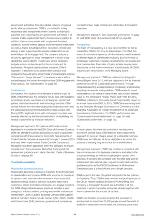 government authorities through a global network of regional
public affairs professionals. DSM is committed to acting
responsibly and transparently when it comes to sharing its
expertise with policymakers and government authorities in all
markets and is registered in the EU Transparency register. In
addition, the company works with progressive business
coalitions, societal interest groups and international institutions
on various topics including nutrition, innovation, climate and
energy. It also supports public-private collaboration as an
essential part of its engagement. The company adopts a
structured approach to issue management in which cross-
disciplinary teams identify, monitor and where necessary
instigate actions on key issues for the company and its
businesses. Alongside daily business practices, DSM's
reputation is bolstered by its stakeholder outreach and
engagement as well as by social media and campaigns such as
'Science can change the world' to promote science with a
societal impact. For more information on how DSM engages with
these groups, see 'Stakeholders' on page 29.
Trade barriers
Compliance with trade controls remains a material topic for
DSM. Within this topic the company has to deal with legislation
on strategic goods, sanctions and embargoes, sanctioned
parties, restricted chemicals and technology controls. DSM
actively follows the international geopolitical developments and
the consequences for the trade barriers it has to cope with.
During 2015, legitimate trade with embargoed countries was
severely affected by the financial restrictions on facilitating the
receipt of payments by financial institutions.
Management approach. Compliance with trade controls
legislation is embedded in the DSM Code of Business Conduct.
DSM has standard business processes in place to guarantee
compliance with these subjects. Corporate Requirements on
Trade Controls Compliance came into force per 1 January 2015
and have been implemented. Trade Controls Compliance
Managers have been appointed within the company to ensure
compliance in the businesses. Reporting, training and risk
assessment guidance are in place. See also 'Code of Business
Conduct' on page 60.
Trust & Accountability
Responsible business practices
Responsible business practices is important for both DSM and
its stakeholders and provides DSM with a license to operate in
its dynamic and international environment. A company that
abides by ethical codes of behavior is able to draw more
customers, attract and retain employees, and engage investors.
For DSM, Responsible business practices includes a wide
category of subjects related to doing responsible business as
mentioned in DSM’s Code of Business Conduct and Supplier
Code of Conduct; topics include: human rights, Safety, Health
and Environment (SHE) practices, governance & compliance,
competition law, trade controls and anti-bribery & corruption
measures.
Management approach. See 'Corporate governance' on page
91 and 'DSM Code of Business Conduct' on page 60.
Transparency
The topic of Transparency is a new topic identified as being
material for DSM in 2015 by its stakeholders. For DSM, this
means functional transparency of information to meet the needs
of different types of stakeholders including (but not limited to)
employees, customers, investors, governments, civil society and
local communities. Examples of topics include tax payments,
disclosures on the environmental and social impacts of DSM’s
solutions and remuneration of the Managing Board.
Management approach. DSM has published an Integrated
Annual Report since 2010, with the objective to link its financial
performance with its sustainability performance. Through
integrated reporting and application of compulsory and voluntary
reporting frameworks and guidelines, DSM aspires to report
transparently to its relevant stakeholders about how it creates
value on the dimensions People, Planet and Profit. In China,
DSM has published a Corporate Social Responsibility report on
an annual basis since 2007. In 2015, DSM China was recognized
by the Shanghai Municipal Commission of Commerce and the
Shanghai Association of Foreign Investment for its continued
transparency of information. For DSM’s performance, see
'Consolidated financial statements' on page 124 and
'Sustainability statements' on page 122.
Tax
In recent years, fair share tax contribution has become a
prominent societal issue. DSM believes that a responsible
approach to tax is an integral aspect of sustainable business.
DSM views the fulfilment of its tax obligations as part of the
process of creating long-term value for all stakeholders.
Management approach. DSM’s tax position is consistent with
the normal course of its business operations and reflects the
corporate strategy as well as the geographic spread of its
activities. It strives to be compliant with the letter and spirit of
national and international rules, regulations and best-practice
guidelines (such as the OECD Guidelines for Multinational
Enterprises) and is in line with the arm’s length principle.
DSM supports the idea of a global solution for fair tax policies
and systems. Thus, DSM closely monitors and provides input on
the OECD initiative on Base Erosion & Profit Shifting. The
company is transparent towards tax authorities in all the
countries in which it operates and works closely together with
them to determine the amount of tax due.
DSM’s contribution to society includes the provision of
employment to more than 20,000 people around the world. In
addition to corporate income taxes, the company pays many
Bright Science. Brighter Living. 2015 28 www.dsm.com
 