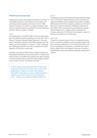 Philanthropy and sponsorships
DSM supports causes and initiatives that relate to its mission of
using Bright Science to create Brighter Living. It does so by
providing products, expertise and funding. In 2015, DSM
donated more than € 3.5 million to a range of initiatives. DSM
makes no political donations, as outlined in its Code of Business
Conduct. See the company's website.
China
As a global partner of the WFP, DSM in China has been taking
part in the Walk the World fundraising event since 2007. With a
theme of “Hunger is Solvable: Bright Experience”, this year’s
event in September attracted 2,000 DSM employees and their
families, as well as partners at 13 sites in 12 cities. Employees
from DSM joined with WFP and China Foundation for Poverty
Alleviation (CFPA) staff to raise funds.
Donations were given to WFP’s School Feeding Programmes
worldwide and the CFPA’s school meal program in impoverished
areas of China. In all, DSM and its partners were able to provide
more than 50,000 nutritious meals with milk and eggs to children
in poor areas of Yunnan and Sichuan provinces.
"In China, people in less-developed areas still need help;
hunger and malnutrition remain key issues. As one of the
global leaders in health and nutrition, we at DSM are
responsible for leveraging our unique scientific expertise to
develop micronutrient innovations to help address the
issue.” – Weiming Jiang, Regional President DSM China
Europe
Fundraising in support of the Nepal earthquake relief effort raised
over € 145,000 from DSM employees (of which € 50,000 was
matched by DSM) for nutrition programming by WFP. In addition,
DSM donated € 50,000 for emergency assistance by the Dutch
Red Cross in Nepal. In December, DSM also supported the
Dutch Red Cross in the national annual fundraising campaign
Serious Request 2015. Together with its employees, the
company raised over € 125,000 for the campaign in support of
education for children from conflict areas.
Sight & Life
Through its continued support of the now independent (since
2015), non-profit humanitarian nutrition foundation Sight & Life
(which became independent in 2015), DSM contributes to the
body of knowledge and awareness of malnutrition & nutrition
security. Sight & Life’s main research topics are in the field of
implementation science and leadership capacity development in
nutrition.
Bright Science. Brighter Living. 2015 37 www.dsm.com
 