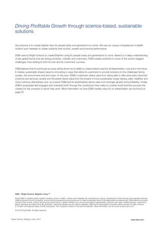 Driving Profitable Growth through science-based, sustainable
solutions
Our purpose is to create brighter lives for people today and generations to come. We use our unique competences in health,
nutrition and materials to create solutions that nourish, protect and improve performance.
DSM uses its Bright Science to create Brighter Living for people today and generations to come. Based on a deep understanding
of key global trends that are driving societies, markets and customers, DSM creates solutions to some of the world’s biggest
challenges, thus adding to both its own and its customers’ success.
DSM believes that its continued success will be driven by its ability to create shared value for all stakeholders, now and in the future.
It creates sustainable shared value by innovating in ways that allow its customers to provide solutions to the challenges facing
society, the environment and end-users. In this way, DSM’s customers derive value from being able to offer end-users improved
products and services; society and the planet derive value from the impact of more sustainable, longer-lasting, safer, healthier and
more nutritious alternatives; and, as a result, DSM and its shareholders derive value from stronger growth and profitability. Finally,
DSM’s employees feel engaged and motivated both through the contribution they make to a better world and the success this
creates for the company in which they work. More information on how DSM creates value for its stakeholders can be found on
page 22.
DSM – Bright Science. Brighter Living.™
Royal DSM is a global science-based company active in health, nutrition and materials. By connecting its unique competences in life sciences and materials sciences
DSM is driving economic prosperity, environmental progress and social advances to create sustainable value for all stakeholders simultaneously. DSM delivers innovative
solutions that nourish, protect and improve performance in global markets such as food and dietary supplements, personal care, feed, medical devices, automotive,
paints, electrical and electronics, life protection, alternative energy and bio-based materials. DSM and its associated companies deliver annual net sales of about
€ 10 billion with approximately 25,000 employees. The company is listed on Euronext Amsterdam. More information can be found at www.dsm.com.
© 2016 Royal DSM. All rights reserved.
Bright Science. Brighter Living. 2015 www.dsm.com
 
