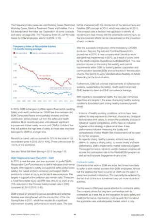 The Frequency Index measures Lost Workday Cases, Restricted
Workday Cases, Medical Treatment Cases and fatalities. For a
full description of the Index see 'Explanation of some concepts
and ratios' on page 209. The Frequency Index of Lost Workday
Cases for DSM employees was 0.13 (2014: 0.15).
Frequency Index of Recordable Injuries
12-month moving average
REC-rate DSM all Rate for Lost Workday Cases (LWC), DSM-own
1.00
0.80
0.60
0.40
1.20
0.13
LWC-rate DSM Own
REC-rate DSM ALL
2005 2008 2011 2012 2014 201520132010200920072006
0.00
DSM Target FI REC All 2020: 0.25
0.41
0.20
In 2015, DSM’s change in portfolio again influenced its resulting
Safety and Health performance. DSM Fibre Intermediates and
DSM Composite Resins were (partially) divested and their
contribution will be phased out from the safety and health
statistics. Most recently acquired units showed significant
improvement in their safety records and DSM is confident that
they will achieve the high level of safety at those sites that have
belonged to DSM for a longer time.
Recently acquired units accounted for 32% of the total of 109
recordable injuries in 2015 (2014: 40%). These units account for
18.5% of the workforce.
See also 'What Still Went Wrong in 2015' on page 116.
DSM Responsible Care Plan 2016 - 2020
In 2015, a new five-year plan was approved to guide DSM's
Responsible Care® priorities and to define indicators and internal
targets. With regards to safety (occupational safety and process
safety), the overall ambition remained unchanged: DSM's
ambition is to have an injury and incident-free workplace. The
targets in support of this ambition also remain valid. These are:
a Total Recordable Injury rate (TRI rate) of 0.25 by 2020 and a
75% reduction in the Process Safety Incident rate in 2020
compared to 2010 (2015: 0.41).
DSM's focus on preventing serious accidents and potential
fatalities was strengthened with the introduction of the Life
Saving Rules in 2011, which has resulted in a significant
improvement in safety performance in recent years. This was
further sharpened with the introduction of the Serious Injury and
Fatalities (SIF) concept in 2014, which was rolled out in 2015.
This concept uses a decision tree approach to identify all
incidents and near-misses with the potential for severe injury, so
that improvement efforts can be concentrated on the prevention
of such incidents.
After the successful introduction of the mandatory LOTOTO
(Lock-out, Tag-out, Try-out) and 'Confined Space Entry'
procedures in 2014, a new company-wide ‘permit-to-work’
standard was implemented in 2015, as a result of audits done
by the DSM Corporate Operational Audit department. This new
practice focuses on improving the existing work permit
requirements within DSM by fostering better cooperation and
communication between DSM and contractors in the execution
of work. The ‘permit-to-work’ standard allows flexibility on details
depending on the local situation.
Furthermore, DSM will prioritize improvements to its behavioral
systems, supported by the Safety, Health and Environment
(SHE) leadership team and SHE competence trainings.
With regards to occupational health, the new plan comprises
objectives and targets in the areas of ensuring healthy working
conditions (foundation) and driving healthy business (growth
driver):
- In terms of healthy working conditions, actions have been
defined to keep exposure to chemical, physical and biological
factors below limit values, to ensure the availability and use of
industrial hygiene competence, and to have an industrial
hygiene control strategy in place on all sites. A key
performance indicator measuring the quality and
completeness of sites’ Health Risk Assessments will be used
to monitor progress.
- As regards driving healthy business, actions have been
defined to deploy a vitality policy, to assess vitality and work
performance, and to implement a mental resilience program.
The key performance indicators used to measure progress will
include the participation rate in the Vitality@DSM program as
well as the Employee Engagement Index score.
Contractor safety
Contractors that work at DSM are about two times more likely
to suffer a work-related accident than DSM employees. Almost
half the fatalities that have occurred at DSM over the past 14
years have involved contractors. This can partly be explained by
the fact that contractors sometimes carry out more hazardous
activities.
For this reason, DSM pays special attention to contractor safety.
The company strives for long-term partnerships with its
contractors as it sees this as the foundation for good safety and
health performance. Contractors must be well informed about
the applicable rules and adequately trained, which is only
Bright Science. Brighter Living. 2015 40 www.dsm.com
 
