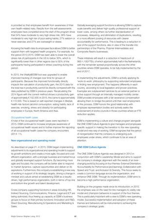 is provided so that employees benefit from awareness of their
own health-related risks. Results from the self-assessments
employees have completed since the start of the program show
that 54% have moderate to very high stress risk; 38% have
moderate to very high risk of poor eating habits; 27% seldom or
never exercise; and 27% are overweight or obese.
Knowing the health risks its employees face allows DSM to better
support them with targeted health programs. For example, for
the period 2013-2015, DSM has been able to lower the overall
stress risk of participants in the US to below 30%, which is
significantly lower than in other regions due to 92% of the
participants having participated in stress coaching during this
period.
In 2015, the Vitality@DSM tool was upgraded to enable
improved tracking of changes over time for groups of
participants. Because this improved functionality directly
impacts the calculation of productivity gain, the 2015 data for
the total rise in productivity cannot be directly compared with the
data published by DSM in previous years. Recalculating the
2014 figure with the current method shows a productivity gain
of approximately € 102,500. In 2015, this came to approximately
€ 172,500. This is based on self-reported changes in lifestyle
health-risk factors (alcohol consumption, eating habits, lack of
exercise, smoking, stress and obesity) for participating
employees in Europe, North America and Asia.
Occupational health cases
A total of five occupational health cases were reported in
2015. DSM continued to increase employee awareness of
occupational health issues and to further improve the reporting
of all occupational health cases the company encounters
(2014: 11).
New organizational and operating model
As described on page 21, in 2015, DSM began implementing
adjustments to its organizational and operating model to support
its growth ambitions and create a more agile, focused and cost-
efficient organization, with a stronger business and market focus
and globally leveraged support functions. By becoming more
agile and focused, the company will be better able to respond
to market dynamics, capture opportunities and deliver on its
aspirations. Furthermore, the company is establishing a new way
of working in support of its strategic targets, driving a change in
mindset and culture aimed at establishing DSM as a results-
driven, high-performance organization, both in terms of top-line
and bottom-line growth and talent development.
Cross-company supporting functions in areas including HR,
Indirect Sourcing, Communications, Finance, Legal and ICT are
being optimized, thus freeing up capacity at DSM's business
groups to focus on their primary functions: Innovation and R&D,
Direct Sourcing, Manufacturing & Operations and Marketing &
Sales.
Globally leveraging support functions is allowing DSM to capture
scale-benefits and deliver high-quality professional support at
lower costs, among others via further standardization of
processes, delayering, and elimination of duplications, resulting
in a more efficient pooling of resources with clearer
accountability for performance. This is leading to a reduction in
size of the support functions, also in view of the transfer into
partnerships of the Pharma, Polymer Intermediates and
Composite Resins businesses.
These initiatives will result in a reduction in headcount of
900-1,100 FTEs, of which approximately half in the Netherlands,
with the remainder spread proportionally across the other
countries where DSM operates, to be fully implemented by the
end of 2017.
In implementing the adjustments, DSM is actively applying its
‘work-to-work’ philosophy by supporting redundant employees
in finding new employment. This happens differently in each
country, according to local legislation and proven practices.
Examples are outplacement services by an external partner or
active support through an internally managed mobility center.
DSM provides employees with a fair severance compensation
allowing them to bridge the period until their next employment.
In this process, DSM honors the good relationship with
employee representation bodies and actively seeks the
endorsement of works councils in those countries where an FTE
reduction applies.
DSM is implementing a culture and change program alongside
the ONE DSM Culture Agenda to give managers and employees
specific support in making the transition to the new operating
model and new way of working. DSM recognizes that the period
of reorganization that the company is undergoing puts
employees under stress, which continues to be an area of
attention.
ONE DSM Culture Agenda
The ONE DSM Culture Agenda was designed in 2012 in
conjunction with DSM’s Leadership Model and aims to support
the company’s strategic alignment with the needs of an ever-
changing world by focusing on four themes: External Orientation;
Accountability for Performance (and learning); Collaboration with
Speed and Trust; and Inclusion & Diversity. This focus seeks to
create a common language across the organization, and
enhance ONE DSM. Through its implementation, DSM aims to
become a high-performance organization.
Building on the progress made since its introduction, in 2015,
the emphasis was on the need for line managers to visibly role
model and champion behaviors in support of the four themes.
This is particularly important with a view to DSM's new operating
model. Successful implementation and adoption of these
themes and behaviors will be instrumental to achieving the
company's strategic goals.
Bright Science. Brighter Living. 2015 42 www.dsm.com
 
