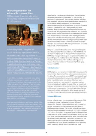 DSM uses the Leadership Model behaviors in its recruitment
processes while attracting new talents for the company. In
performance management, the company assesses what and
how employees perform in terms of the behaviors. Elements of
the model are already integrated in the Performance
Development Review (PDR) of executives; as of 2016 this will be
rolled out further within DSM's management population.
Individual development starts with awareness workshops and
continues with 360 degree feedback. In addition, the Leadership
Model intranet site has been renewed so that leaders can refresh
their understanding of the model, watch inspiring leadership
videos, learn from the most frequently asked questions and
develop themselves and others by using an online toolkit. In team
development, DSM uses the Leadership Model to review the
strengths and weaknesses of its management teams as it looks
to build high-performance teams.
Using the Leadership Model for career management helps to
drive the organization forward and ensure that DSM finds and
develops the right people for the organization. In September,
DSM’s top management was given an update on how DSM has
been rolling out the model and how it is embedded in talent
development processes. Their feedback is being used to
improve the implementation of the Leadership Model going
forward into 2016.
Talent attraction
DSM adopted a new recruitment model in 2015 to outsource the
recruitment of all permanent hires below executive level across
the globe. This process better serves DSM’s businesses through
increased professionalism in recruitment, reduced ‘time to fill’,
better market information and delivery of the best talent.
Improved assessment and selection is necessary to attract
tomorrow’s leaders. In addition to state-of-the-art recruitment
tools and technology, an enhanced employer brand experience
and improved transparency of the recruiting process, the new
recruitment model is anticipated to deliver annual savings of
€ 6 million through improved processes and reduced headcount.
Inclusion & Diversity
In order to better reflect the company's global presence, DSM
continues to engage in a targeted Inclusion & Diversity
strategy. For Diversity, the immediate focus is to increase the
number of women and under-represented nationalities in
DSM's executive positions. The number of female executives
has been increasing steadily, and reached 15% in 2015, up from
12% in 2014. The current composition of the Supervisory Board
is well balanced and in line with Dutch legislation. More than one
third of the members are women (of the seven members, three
are female and four are male). The current composition of the
Managing Board with one female and three male members
comes very close to the aspired composition of the Managing
Board in terms of gender balance. Furthermore, in the
Bright Science. Brighter Living. 2015 44 www.dsm.com
Improving nutrition for
vulnerable communities
DSM employee Grace Kuo talks about
her voluntary assignment with the World
Food Programme.
“On my assignment, I was given the
opportunity to help improve the nutrition of
vulnerable communities. My task was to
support the establishment of the Scaling Up
Nutrition (SUN) Business Network in Zambia.
In addition to setting up a multi-stakeholder
event to kick-off the Network, I also helped to
build up the local Network’s knowledge and
market intelligence around food in the country.
As part of this, I conducted a worldwide review of food
fortification practices and the lessons learned. This will
be further used in advice and advocacy material to help
the Zambian government design and implement policy.
I also executed a market study of food consumption
and purchasing behavior among the urban population
in Zambia. Together with a small team, we visited
600 households and 50 small-scale retailers to better
understand consumers in the Zambian food market,
to provide better consumer understanding to producers
about nutritious food products.
It has been very motivating to see how our work at DSM
has an impact on improving nutrition and changing lives.
I came to appreciate even more than before that what we
do as an organization – and together in our partnership
with the WFP – helps people to live brighter lives.”
 