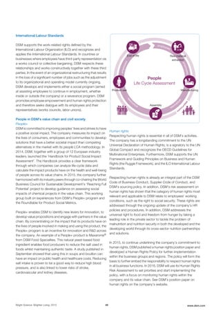 International Labour Standards
DSM supports the work-related rights defined by the
International Labour Organization (ILO) and recognizes and
applies the International Labour Standards. In countries or
businesses where employees have third-party representation via
a works council or collective bargaining, DSM respects these
relationships and works constructively together with these third
parties. In the event of an organizational restructuring that results
in the loss of a significant number of jobs such as the adjustment
to its organizational and operating model currently ongoing,
DSM develops and implements either a social program (aimed
at assisting employees to continue in employment, whether
inside or outside the company) or a severance program. DSM
promotes employee empowerment and human rights protection
and therefore seeks dialogue with its employees and their
representatives (works councils, labor unions).
People in DSM's value chain and civil society
People+
DSM is committed to improving peoples’ lives and strives to have
a positive social impact. The company measures its impact on
the lives of consumers, employees and communities to develop
solutions that have a better societal impact than competing
alternatives in the market with its people LCA methodology. In
2014, DSM, together with a group of 12 European industry
leaders, launched the 'Handbook for Product Social Impact
Assessment'. The Handbook provides a clear framework
through which companies can analyze life-cycle data and
calculate the impact products have on the health and well-being
of people across its value chains. In 2015, the company further
harmonized with its industry peers through co-chairing the World
Business Council for Sustainable Development's ‘Reaching Full
Potential’ project to develop guidance on assessing social
impacts of chemical projects in the value chain. This working
group built on experiences from DSM’s People+ program and
the Roundtable for Product Social Metrics.
People+ enables DSM to identify new levers for innovation, to
develop value propositions and engage with partners in the value
chain. By concentrating on the impact that its products have on
the lives of people involved in making and using the product, the
People+ program is an incentive for innovation and R&D across
the company. An example of a People+ product is Maxarome®
from DSM Food Specialties. This natural yeast-based food
ingredient enables food producers to reduce the salt used in
foods whilst maintaining authentic taste. A study published in
September showed that using this in soups and bouillon can
have an impact on public health and healthcare costs. Reducing
salt intake is proven to be a good way to reduce high blood
pressure, and is also linked to lower risks of stroke,
cardiovascular and kidney diseases.
employees
em
ployees
employees
employees
emplo
yees
com
m
unities
Product use
Raw material
extraction
End of life
Assembly
Manufacturing
People
Life Cycle Assessment
Human rights
Respecting human rights is essential in all of DSM’s activities.
The company has a longstanding commitment to the UN
Universal Declaration of Human Rights, is a signatory to the UN
Global Compact and recognizes the OECD Guidelines for
Multinational Enterprises. Furthermore, DSM supports the UN
Framework and Guiding Principles on Business and Human
Rights (the Ruggie Framework), and the ILO International Labour
Standards.
Respecting human rights is already an integral part of the DSM
Code of Business Conduct, Supplier Code of Conduct, and
DSM's sourcing policy. In addition, DSM’s risk assessment on
human rights has shown that the category of human rights most
relevant and applicable to DSM relate to employees' working
conditions, such as the right to social security. These rights are
addressed through the ongoing update of the company's HR
policies and procedures. In addition, DSM addresses the
universal right to food and freedom from hunger by taking a
leading role in the private sector to tackle the problem of
malnutrition and nutrition security in both the developed and the
developing world through its cross-sector nutrition partnerships
and solutions.
In 2015, to continue underlining the company’s commitment to
human rights, DSM published a human rights position paper and
developed a Human Rights Policy for further implementation
within the business groups and regions. The policy will form the
basis to further embed the responsibility to respect human rights
in all business functions. In 2016, DSM will use its Human Rights
Risk Assessment to set priorities and start implementing the
policy, with a focus on monitoring human rights within the
company and its value chain. See DSM's position paper on
human rights on the company's website.
Bright Science. Brighter Living. 2015 46 www.dsm.com
 