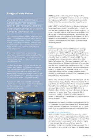 DSM’s approach to addressing climate change involves
quantifying and tracking GHG emissions, as well as monitoring
its energy consumption. Where feasible, projects are initiated
that benefit both the environment and financial performance.
In 2015, DSM joined the UN ‘Caring for Climate’ initiative and
became a so-called Carbon Pricing Champion. To identify the
risks and opportunities emerging from increased carbon pricing
in many countries, DSM has set an internal carbon price of € 50
per ton CO2 for reviewing large investment decisions. Last year,
DSM was amongst the highest scoring companies in the Carbon
Disclosure Project Leadership Index, which demonstrates the
company’s leading approach with respect to climate change
disclosure practices.
Energy
In determining energy efficiency, DSM measures its energy
consumption in relation to the production volume of each
production site. In 2015, DSM’s energy efficiency performance
improvement reached 19%, which was 2% above the 2014 level,
and well on track to meet the 20% target in 2020. The main
energy efficiency improvements were realized at the DSM
Nutritional Products sites in Belvidere (New Jersey, USA) and in
Sisseln (Switzerland). In Belvidere the installation of a new chiller
(see description on the left) and the full utilization of a combined
heat and power unit (cogen) were the main contributors for the
efficiency improvements. In Sisseln the change in product mix
towards less energy-intensive products, as well as several
technical improvements in the infrastructure, contributed to the
energy efficiency improvements.
In 2015, DSM executed a variety of investment projects with the
aim of increasing energy efficiency in its own operations. These
projects included the replacement of an air compressor at DSM
Resins & Functional Materials in Parets (Spain), improved heat
recovery and several other measures at DSM Nutritional
Products in Dalry (UK), the new chiller in Belvidere and lighting
replacement on several sites. These projects with 2015
investments totaling € 2.4 million will not just improve the
company's energy efficiency but also lead to annual cost savings
of approximately € 1.7 million.
DSM’s total annual energy consumption decreased from 39.1 to
20.9 petajoules. The main reason for the sharp decrease is the
(partial) divestment of DSM Fibre Intermediates and, to a lesser
extent, of DSM Composite Resins and the divestment of Synres.
Greenhouse-gas (GHG) emissions
There is scientific consensus that certain gases (e.g. carbon
dioxide, methane, nitrous oxide) have contributed significantly to
human-induced climate change. These gases, which are emitted
during the course of a wide range of human activities, magnify
the planet's natural greenhouse effect and cause the
atmosphere to retain more heat than it otherwise would. This in
turn results in a series of wide-ranging and inter-linked changes
Bright Science. Brighter Living. 2015 50 www.dsm.com
Energy-efﬁcient chillers
Energy conservation has become a key
business focus for many companies
across the globe including DSM. Reducing
energy usage not only helps the environment
but helps the bottom line as well.
The DSM Nutritional Products facility at Belvidere (New
Jersey, USA) produces, among other things, arachidonic
acid, natural beta-carotene and trienol for customers
in North America and other markets. The fermentation
processes involved in production require a continuous
supply of chilled water in order to maintain them at
design temperatures.
One of the projects at the site to reduce energy
consumption and associated costs analyzed the chiller
systems used in this process. The evaluation showed that
considerable gains could be made by switching to new
higher-efficiency units.
In an initial deployment in 2015, one new chiller unit was
installed, which assumed part of the loads of four existing
units. The new chiller provides a 25% reduction in energy
consumption as compared to the existing units. The
resulting energy cost savings allow for pay-back in roughly
four years and will reduce CO2
emissions by over 850 tons
per year as well as provide a more reliable operation.
A second new unit is being installed to complete the
upgrade and will bring similar benefits, thereby doubling
the CO2
reduction, improving reliability and further
reducing operating costs.
 