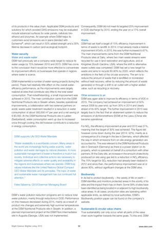 of its products in the value chain. Applicable DSM products and
solutions for which avoided GHG emissions may be evaluated
include advanced surfaces for solar panels, cellulosic bio-
ethanol and enzymes. An example where DSM helps its
customers avoid emissions are in jeans blended with
Dyneema®, which can result in 50% added strength and a 30%
lifetime decrease in carbon (and ecological) footprint.
Water security
Water and waste water
DSM had previously set a company-wide target to reduce its
water usage by 15% between 2010 and 2015. DSM has come
to the conclusion that it would be more effective to concentrate
its improvement efforts on businesses that operate in regions
where water is scarce.
DSM implemented a number of water-saving projects during the
period. These had relatively little effect on the overall water-
efficiency performance, as the improvements were largely
realized at sites that contribute very little to the total water
consumption. That notwithstanding, a small improvement was
achieved in 2015. The main contribution came from the DSM
Nutritional Products site in Sisseln where, besides operational
improvements, a collaboration with two external partners on
acidic waste water treatment resulted in a reduction in water
consumption of about 300,000 m3 per year and a net saving of
€ 90,000. At the DSM Nutritional Products site in Lalden
(Switzerland), water consumption went up due to increased
once-through cooling; this did however contribute to a reduction
in energy consumption.
DSM supports UN CEO Water Mandate
"Water availability is a worldwide concern. Many areas in
the world are increasingly facing water scarcity, water
pollution and water damages by natural disasters. A more
sustainable management of water is therefore a must in our
society. Individual and collective actions are necessary to
mitigate adverse effects on water quality and availability in
the regions and businesses where we operate. DSM truly
values initiatives like the United Nations Global Compact
CEO Water Mandate and its principles. The topic of water
and sustainable water management has our continued full
attention."
Feike Sijbesma, CEO/Chairman Managing Board
DSM’s water pollution reduction programs aim to reduce total
water pollution, mainly through reductions in COD. Performance
on this measure decreased during 2015, mainly as a result of
product mix changes and extremely high summer temperatures
at the DSM Nutritional Products site in Sisseln. In addition, a
planned improvement project at the DSM Fibre Intermediates
site in Augusta (Georgia, USA) was not implemented.
Consequently, DSM did not meet its targeted 20% improvement
in COD discharge by 2015, ending the year on a 17% overall
improvement.
Waste
DSM had set itself a target of 15% efficiency improvement in
terms of waste to landfill. In 2014, it had already made a relative
improvement of 54%; in 2015, this was further increased to 67%.
The main improvements came from the DSM Nutritional
Products sites at Dalry, where two main waste streams were
recycled for use in land restoration and agriculture, and at
Kingstree (South Carolina, USA), where the shift to alternative
waste outlets was completed. DSM has set a new target for
waste and aims to recycle 80-90% by 2020, which reflects the
ambitions in the field of the circular economy. The aim is to
reduce the amount of waste that is landfilled or incinerated
without heat recovery, either by reducing the amount of waste
generated or through a shift to an outlet with a higher added
value, such as recycling or recovery.
Other emissions to air
DSM was again able to improve its efficiency in terms of VOC in
2015. The company had achieved an improvement of 50%
versus 2008 by year-end, up from 35% in 2014 and clearly
ahead of its 40% target. The further improvement in 2015 was
largely due to the fact that an abatement system to reduce the
emissions of dichloromethane (DCM) at the Laiwu (China) site
became operational.
For NOx, the efficiency improvement at year-end 2015 was 31%,
meaning that the target of 30% was achieved. This figure did
however come down during the year (2014: 42%), mainly as a
consequence of a change in the law in Germany, which affected
the way in which emissions from on-site energy generation are
accounted for. This was relevant to the DSM Nutritional Products
site in Grenzach (Germany) as there is a power station on its
property, which is operated on behalf of a consortium with other
partners. At the Dalry site, an increase in the amount of electricity
produced on site using gas led to a reduction in NOx efficiency.
The 70% target for SO2 reduction had already been realized in
2012 and since then, the performance improvement was at or
above 90%, without significant changes at the DSM sites.
Biodiversity
In its bid to protect biodiversity − the variety of life on earth −
DSM identifies and monitors protected areas in the vicinity of its
sites and the impact that it has on them. Some 58% of sites have
been identified as being located in or adjacent to high biodiversity
value areas. In all cases, production sites are operating within
applicable limits, as defined by local authorities. DSM's
Biodiversity position paper can be found on the company's
website.
Sustainable & circular value chains
True sustainability can only occur when all parts of the value
chain work together towards the same goals. To this end, DSM
Bright Science. Brighter Living. 2015 52 www.dsm.com
 
