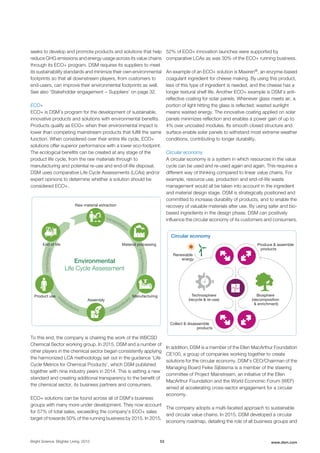seeks to develop and promote products and solutions that help
reduce GHG emissions and energy usage across its value chains
through its ECO+ program. DSM requires its suppliers to meet
its sustainability standards and minimize their own environmental
footprints so that all downstream players, from customers to
end-users, can improve their environmental footprints as well.
See also 'Stakeholder engagement − Suppliers' on page 32.
ECO+
ECO+ is DSM’s program for the development of sustainable,
innovative products and solutions with environmental benefits.
Products qualify as ECO+ when their environmental impact is
lower than competing mainstream products that fulfill the same
function. When considered over their entire life cycle, ECO+
solutions offer superior performance with a lower eco-footprint.
The ecological benefits can be created at any stage of the
product life cycle, from the raw materials through to
manufacturing and potential re-use and end-of-life disposal.
DSM uses comparative Life Cycle Assessments (LCAs) and/or
expert opinions to determine whether a solution should be
considered ECO+.
Environmental
Life Cycle Assessment
Raw material extraction
Material processing
Assembly
Product use
End of life
transportation
Manufacturing
tr
ansportation
transportation
transportation
transportati
on
To this end, the company is chairing the work of the WBCSD
Chemical Sector working group. In 2015, DSM and a number of
other players in the chemical sector began consistently applying
the harmonized LCA methodology set out in the guidance ‘Life
Cycle Metrics for Chemical Products’, which DSM published
together with nine industry peers in 2014. This is setting a new
standard and creating additional transparency to the benefit of
the chemical sector, its business partners and consumers.
ECO+ solutions can be found across all of DSM's business
groups with many more under development. They now account
for 57% of total sales, exceeding the company's ECO+ sales
target of towards 50% of the running business by 2015. In 2015,
52% of ECO+ innovation launches were supported by
comparative LCAs as was 30% of the ECO+ running business.
An example of an ECO+ solution is Maxiren®, an enzyme-based
coagulant ingredient for cheese making. By using this product,
less of this type of ingredient is needed, and the cheese has a
longer textural shelf life. Another ECO+ example is DSM’s anti-
reflective coating for solar panels. Whenever glass meets air, a
portion of light hitting the glass is reflected; wasted sunlight
means wasted energy. The innovative coating applied on solar
panels minimizes reflection and enables a power gain of up to
4% over uncoated modules. Its smooth closed structure and
surface enable solar panels to withstand most extreme weather
conditions, contributing to longer durability.
Circular economy
A circular economy is a system in which resources in the value
cycle can be used and re-used again and again. This requires a
different way of thinking compared to linear value chains. For
example, resource use, production and end-of-life waste
management would all be taken into account in the ingredient
and material design stage. DSM is strategically positioned and
committed to increase durability of products, and to enable the
recovery of valuable materials after use. By using safer and bio-
based ingredients in the design phase, DSM can positively
influence the circular economy of its customers and consumers.
Circular economy
Produce & assemble
products
Renewable
energy
Collect & disassemble
products
Biosphere
(decomposition
& enrichment)
Technosphere
(recycle & re-use)
In addition, DSM is a member of the Ellen MacArthur Foundation
CE100, a group of companies working together to create
solutions for the circular economy. DSM's CEO/Chairman of the
Managing Board Feike Sijbesma is a member of the steering
committee of Project Mainstream, an initiative of the Ellen
MacArthur Foundation and the World Economic Forum (WEF)
aimed at accelerating cross-sector engagement for a circular
economy.
The company adopts a multi-faceted approach to sustainable
and circular value chains. In 2015, DSM developed a circular
economy roadmap, detailing the role of all business groups and
Bright Science. Brighter Living. 2015 53 www.dsm.com
 