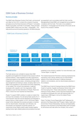 DSM Code of Business Conduct
Business principles
The DSM Code of Business Conduct ('the Code'), as introduced
and rolled out from 2010, contains the company’s business
principles across the three dimensions of People (11 principles),
Planet (5 principles), and Profit (15 principles). These principles
translate DSM’s mission and core value − sustainability − into
daily practice across its business operations. All DSM employees
are expected to act in accordance with the Code, and the
Managing Board holds DSM’s unit management accountable for
compliance with the Code. The Code is now available to
employees in 19 languages and the full text of the Code can be
found on the company's website.
DSM Code of Business Conduct
Certiﬁcation via
e-learning for:
All employees Code of Business
Conduct
Basic Course
Responsible Care
Privacy
Speciﬁc target
audiences
To come ‘alive’ via
dilemma discussions
Competition
Law
Anti-Bribery
& Corruption
Global Trade
Controls
Unlawful Harassment
Prevention
Dilemma Workshops
(e.g. using UN Global Compact Dilemma Game)
Mission
Core Value:
Sustainability (3P)
Code of Business Conduct:
31 principles along 3P-dimensions
Key Security
Behaviors
Life Saving
Rules
Umbrella function
The Code serves as an umbrella for several other DSM
regulations and together form the basis for the company's ethical
business behavior. These regulations are often supported by
e-learning programs to train relevant people within the company.
Integration and compliance plans, comprising amongst others
risk management and training on values, are being rolled-out for
DSM's new acquisitions in Latin America and China. Depending
on the subject, this concerns all employees or selected
employees with a specific role in the organization. DSM
regulations cover the three dimensions of People, Planet and
Profit, of which the most important are listed below:
People: To support DSM’s ambition to create an incident-free
and injury-free workplace, the Life Saving Rules specify the 12
most important rules that must be followed by all employees to
prevent serious or fatal incidents. In 2015, the Human Rights
project further elaborated the business principles on diversity
and non-discrimination, forced labor and child labor, fair
remuneration and standards of business partners. An
overarching Human Rights position paper bringing together
existing human rights-related policies and procedures has been
published on the company's website. For more information, see
'Human Rights' on page 46.
The Unlawful Harassment Prevention e-learning emphasizes the
importance of the cultural, diversity and non-discrimination
aspects of the Code and focuses on effective employee
relations, communications, and non-discriminatory practices in
the workplace.
The DSM Privacy Code for Employee Data and the DSM Privacy
Code for Customer, Supplier and Business Partner Data came
into force during 2014. These codes prescribe a mandatory
training for Privacy Officers, human resources employees, legal
counsels and employees who work with personal data on a
regular basis. DSM began to roll out the related Privacy
e-learning in 2015.
Planet: The Basic Course Responsible Care® addresses the
elements of the Responsible Care® Program: Safety, Health and
Environment, Product Stewardship, Security and Sustainability.
Because of the importance of the Responsible Care® principles
for all functions and roles within the company, this course is
Bright Science. Brighter Living. 2015 60 www.dsm.com
 