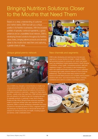 Nutrition
Bright Science. Brighter Living. 2015 66 www.dsm.com
One of DSM’s key strengths in Animal Nutrition & Health is its
unique global premix network, which enable the company to
locally produce precisely-tailored formulations of its products
and deliver solutions to customers – ranging from feed-mills to
farmers – exactly when they need them. DSM will further expand
this core network of 44 plants to tap into increasing demand
for specialty products, in particular in Asia, North America,
Russia and also Africa. Bringing these advanced capabilities
closer to customers will also open new channels and new
segments; DSM is currently developing a dedicated new brand
of premix for mid-sized pig farms in China, a segment which it
has previously not directly served. It will provide farmers with
solutions for animal productivity and health, including support
and service, under a dedicated brand.
Bringing Nutrition Solutions Closer
to the Mouths that Need Them
DSM is also developing and opening new channels and
segments in Human Nutrition & Health. i-Health is DSM’s
fast-growing business-to-consumer unit, which over recent
years has established market-leading brands in North America
in probiotics, urinary health, menopause symptom relief and
vegetarian omega-3. The company is also broadening its
reach with additional forward solutions to support customers
in providing high-quality solutions tailored to local consumer
preferences. These include retail-ready solutions for both
brands and white-label products and complete premix product
solutions with micro- and macronutrients, flavors, textures,
sweeteners and colors in a variety of packaging options.
Unique global premix network New channels and segments
Based on a deep understanding of customer
and market needs, DSM has built up a unique
position in its Nutrition businesses. With the broadest
portfolio of specialty nutritional ingredients, a global
presence and an unparalleled local network, DSM is
developing forward solutions throughout its Nutrition
value chains, bringing tailored products and services
closer to the mouths that need them and capturing
a greater share of value.
 